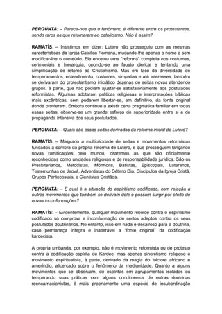 PERGUNTA: – Parece-nos que o fenômeno é diferente entre os protestantes,
sendo raros os que retornaram ao catolicismo. Não é assim?

RAMATÍS: – Insistimos em dizer: Lutero não prosseguiu com as mesmas
características da Igreja Católica Romana, mudando-lhe apenas o nome e sem
modificar-lhe o conteúdo. Ele encetou uma “reforma” completa nos costumes,
cerimoniais e hierarquia, opondo-se ao fausto clerical e tentando uma
simplificação de retorno ao Cristianismo. Mas em face da diversidade de
temperamentos, entendimento, costumes, simpatias e até interesses, também
se derivaram do protestantismo iniciático dezenas de seitas novas atendendo
grupos, à parte, que não podiam ajustar-se satisfatoriamente aos postulados
reformistas. Algumas adotaram práticas religiosas e interpretações bíblicas
mais excêntricas, sem poderem libertar-se, em definitivo, da fonte original
donde provieram. Embora continue a existir certa pragmática familiar em todas
essas seitas, observa-se um grande esforço de superioridade entre si e de
propaganda intensiva dos seus postulados.

PERGUNTA: – Quais são essas seitas derivadas da reforma inicial de Lutero?

RAMATÍS: – Malgrado a multiplicidade de seitas e movimentos reformistas
fundados à sombra da própria reforma de Lutero, e que prosseguem lançando
novas ramificações pelo mundo, citaremos as que são oficialmente
reconhecidas como unidades religiosas e de responsabilidade jurídica. São os
Presbiterianos, Metodistas, Mórmons, Batistas, Episcopais, Luteranos,
Testemunhas de Jeová, Adventistas do Sétimo Dia, Discípulos da Igreja Cristã,
Grupos Pentecostais, e Cientistas Cristãos.

PERGUNTA: – E qual é a situação do espiritismo codificado, com relação a
outros movimentos que também se derivam dele e possam surgir por efeito de
novas inconformações?

RAMATÍS: – Evidentemente, qualquer movimento rebelde contra o espiritismo
codificado só comprova a inconformação de certos adeptos contra os seus
postulados doutrinários. No entanto, isso em nada é desairoso para a doutrina,
caso permaneça íntegra e inalterável a “fonte original” da codificação
kardecista.

A própria umbanda, por exemplo, não é movimento reformista ou de protesto
contra a codificação espírita de Kardec, mas apenas sincretismo religioso e
movimento espiritualista, à parte, derivado da magia do folclore africano e
ameríndio, alicerçado sobre o fenômeno da mediunidade. Quanto a alguns
movimentos que se observam, de espíritas em agrupamentos isolados ou
temperando suas práticas com alguns condimentos de outras doutrinas
reencarnacionistas, é mais propriamente uma espécie de insubordinação
 