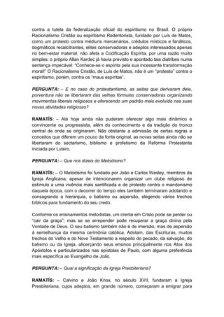contra a tutela da federalização oficial do espiritismo no Brasil. O próprio
Racionalismo Cristão ou espiritismo Redentorista, fundado por Luís de Matos,
como um protesto contra médiuns mercenários, crédulos místicos e fanáticos,
dogmáticos recalcitrantes, elites conservadoras e adeptos interessados apenas
no bem-estar material, não afeta a Codificação Espírita, por uma razão muito
simples: o próprio Allan Kardec já havia previsto e apontado tais diatribes numa
sentença impecável: “Conhece-se o espírita pela sua incessante transformação
moral!” O Racionalismo Cristão, de Luís de Matos, não é um “protesto” contra o
espiritismo, porém, contra os “maus espíritas”.

PERGUNTA: – E no caso do protestantismo, as seitas que derivaram dele,
porventura não se libertaram das velhas fórmulas conservadoras organizando
movimentos liberais religiosos e oferecendo um padrão mais evoluído nas suas
novas atividades religiosas?

RAMATÍS: – Até hoje ainda não puderam oferecer algo mais dinâmico e
convincente ou progressista, além do conhecimento e da tradição do tronco
central de onde se originaram. Não obstante a admissão de certas regras e
conceitos que diferem um pouco da fonte original, as novas seitas ainda não se
libertaram do sectarismo, biblismo e profetismo da Reforma Protestante
iniciada por Lutero.

PERGUNTA: – Que nos dizeis do Metodismo?

RAMATÍS: – O Metodismo foi fundado por João e Carlos Wesley, membros da
Igreja Anglicana; apesar de intencionarem organizar um clube religioso de
estímulo a uma vivência mais santificada e de protesto contra o mandonismo
daquela época, com o decorrer do tempo eles também terminaram adotando e
consagrando a hierarquia, o batismo ou aspersão, elegendo vários trechos
bíblicos para fundamento do seu credo.

Conforme os ensinamentos metodistas, um crente em Cristo pode se perder ou
“cair da graça”; mas se se arrepender pode recuperar a graça divina pela
Vontade de Deus. O seu batismo também não é de imersão, mas de aspersão
à semelhança da mesma cerimônia católica. Adotam, das Escrituras, muitos
trechos do Velho e do Novo Testamento a respeito do pecado, da salvação, do
batismo ou da Igreja, alicerçando seus ensinos principalmente nos Atos dos
Apóstolos e particularizados nas epístolas de Paulo, com alguma preferência
mais específica ao Evangelho de João.

PERGUNTA: – Qual a significação da Igreja Presbiteriana?

RAMATÍS: – Calvino e João Knox, no século XVII, fundaram a Igreja
Presbiteriana, cujos adeptos, em grande número, começaram a emigrar para
 