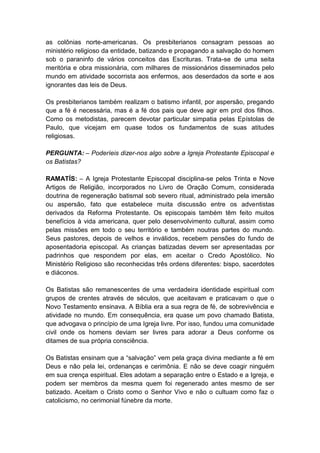 as colônias norte-americanas. Os presbiterianos consagram pessoas ao
ministério religioso da entidade, batizando e propagando a salvação do homem
sob o paraninfo de vários conceitos das Escrituras. Trata-se de uma seita
meritória e obra missionária, com milhares de missionários disseminados pelo
mundo em atividade socorrista aos enfermos, aos deserdados da sorte e aos
ignorantes das leis de Deus.

Os presbiterianos também realizam o batismo infantil, por aspersão, pregando
que a fé é necessária, mas é a fé dos pais que deve agir em prol dos filhos.
Como os metodistas, parecem devotar particular simpatia pelas Epístolas de
Paulo, que vicejam em quase todos os fundamentos de suas atitudes
religiosas.

PERGUNTA: – Poderíeis dizer-nos algo sobre a Igreja Protestante Episcopal e
os Batistas?

RAMATÍS: – A Igreja Protestante Episcopal disciplina-se pelos Trinta e Nove
Artigos de Religião, incorporados no Livro de Oração Comum, considerada
doutrina de regeneração batismal sob severo ritual, administrado pela imersão
ou aspersão, fato que estabelece muita discussão entre os adventistas
derivados da Reforma Protestante. Os episcopais também têm feito muitos
benefícios à vida americana, quer pelo desenvolvimento cultural, assim como
pelas missões em todo o seu território e também noutras partes do mundo.
Seus pastores, depois de velhos e inválidos, recebem pensões do fundo de
aposentadoria episcopal. As crianças batizadas devem ser apresentadas por
padrinhos que respondem por elas, em aceitar o Credo Apostólico. No
Ministério Religioso são reconhecidas três ordens diferentes: bispo, sacerdotes
e diáconos.

Os Batistas são remanescentes de uma verdadeira identidade espiritual com
grupos de crentes através de séculos, que aceitavam e praticavam o que o
Novo Testamento ensinava. A Bíblia era a sua regra de fé, de sobrevivência e
atividade no mundo. Em consequência, era quase um povo chamado Batista,
que advogava o princípio de uma Igreja livre. Por isso, fundou uma comunidade
civil onde os homens deviam ser livres para adorar a Deus conforme os
ditames de sua própria consciência.

Os Batistas ensinam que a “salvação” vem pela graça divina mediante a fé em
Deus e não pela lei, ordenanças e cerimônia. E não se deve coagir ninguém
em sua crença espiritual. Eles adotam a separação entre o Estado e a Igreja, e
podem ser membros da mesma quem foi regenerado antes mesmo de ser
batizado. Aceitam o Cristo como o Senhor Vivo e não o cultuam como faz o
catolicismo, no cerimonial fúnebre da morte.
 