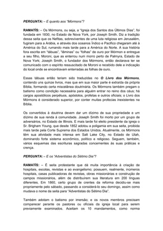 PERGUNTA: – E quanto aos “Mórmons”?

RAMATÍS: – Os Mórmons, ou seja, a “Igreja dos Santos dos Últimos Dias”, foi
fundada em 1830, no Estado de Nova York, por Joseph Smith. Diz a tradição
dessa seita que os Nefitas, sobreviventes de uma luta religiosa em Jerusalém,
fugiram para a Arábia, e através dos oceanos Índico e Pacifico chegaram até à
América do Sul, rumando mais tarde para a América do Norte. A sua história
fora escrita em “tábuas”, “lâminas” ou “folhas” de ouro por Mórmon e entregue
a seu filho, Moroni, que as enterrou num morro perto de Palmyra, Estado de
Nova York; Joseph Smith, o fundador dos Mórmons, então declarava ter se
comunicado com o espírito ressuscitado de Moroni e recebido dele a indicação
do local onde se encontravam enterradas as folhas de ouro.

Essas tábuas então teriam sido traduzidas no O Livro dos Mórmons,
contendo uns quinze livros, mas que em sua maior parte é extraída da própria
Bíblia, formando certa miscelânea doutrinária. Os Mórmons também pregam o
batismo como condição necessária para alguém entrar no reino dos céus; há
cargos apostólicos perpétuos, apóstolos, profetas e outros oficiais; o Livro dos
Mórmons é considerado superior, por conter muitas profecias inexistentes na
Bíblia.

Os convertidos à doutrina devem dar um dízimo de sua propriedade e um
dízimo de sua renda à comunidade. Joseph Smith foi morto por um grupo de
adversários, no Estado de Illinois. E mais tarde foi eleito presidente da igreja o
Sr. Brigham Young, que desde 1852 adotou a poligamia em sua seita, proibida
mais tarde pela Corte Suprema dos Estados Unidos. Atualmente, os Mórmons
têm sua atividade mais intensa em Salt Lake City, no Estado de Utah,
dominando forte sistema econômico, político e religioso. Seguem, também,
vários esquemas das escrituras sagradas concernentes às suas práticas e
crença.

PERGUNTA: – E os “Adventistas do Sétimo Dia”?

RAMATÍS: – É seita protestante que dá muita importância à criação de
hospitais, escolas, revistas e ao evangelismo; possuem, realmente, inúmeros
hospitais, casas publicadoras de revistas, obras missionárias e construção de
campos missionários, além de distribuírem sua literatura em 200 línguas
diferentes. Em 1860, certo grupo de crentes da reforma decidiu-se mais
propriamente pelo sábado, passando a considerá-lo seu domingo, assim como
mudava o nome da seita para “Adventistas do Sétimo Dia”.

Também adotam o batismo por imersão; e os novos membros precisam
comparecer perante os pastores ou oficiais da igreja local para serem
previamente examinados. Aceitam os 10 mandamentos, como norma
 