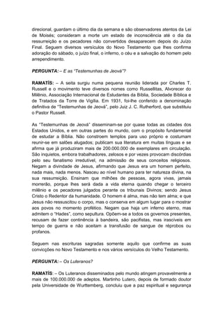 direcional, guardam o último dia da semana e são observadores atentos da Lei
de Moisés; consideram a morte um estado de inconsciência até o dia da
ressurreição e os pecadores não convertidos desaparecem depois do Juízo
Final. Seguem diversos versículos do Novo Testamento que lhes confirma
adoração do sábado, o juízo final, o inferno, o céu e a salvação do homem pelo
arrependimento.

PERGUNTA: – E as “Testemunhas de Jeová”?

RAMATÍS: – A seita surgiu numa pequena reunião liderada por Charles T.
Russell e o movimento teve diversos nomes como Russellitas, Alvorecer do
Milênio, Associação Internacional de Estudantes da Bíblia, Sociedade Bíblica e
de Tratados da Torre de Vigília. Em 1931, foi-lhe conferido a denominação
definitiva de “Testemunhas de Jeová”, pelo Juiz J. C. Rutherford, que substituiu
o Pastor Russell.

As “Testemunhas de Jeová” disseminam-se por quase todas as cidades dos
Estados Unidos, e em outras partes do mundo, com o propósito fundamental
de estudar a Bíblia. Não constroem templos para uso próprio e costumam
reunir-se em salões alugados; publicam sua literatura em muitas línguas e se
afirma que já produziram mais de 200.000.000 de exemplares em circulação.
São inquietos, embora trabalhadores, zelosos e por vezes provocam discórdias
pelo seu fanatismo irredutível, na admissão de seus conceitos religiosos.
Negam a divindade de Jesus, afirmando que Jesus era um homem perfeito,
nada mais, nada menos. Nasceu ao nível humano para ter natureza divina, na
sua ressurreição. Ensinam que milhões de pessoas, agora vivas, jamais
morrerão, porque lhes será dada a vida eterna quando chegar o terceiro
milênio e os pecadores julgados perante os tribunais Divinos; sendo Jesus
Cristo o Redentor da humanidade. O homem é alma, mas não tem alma; e que
Jesus não ressuscitou o corpo, mas o conserva em algum lugar para o mostrar
aos povos no momento profético. Negam que haja um inferno eterno, mas
admitem o “Hades”, como sepultura. Opõem-se a todos os governos presentes,
recusam de fazer continência à bandeira, são pacifistas, mas irascíveis em
tempo de guerra e não aceitam a transfusão de sangue de réprobos ou
profanos.

Seguem nas escrituras sagradas somente aquilo que confirme as suas
convicções no Novo Testamento e nos vários versículos do Velho Testamento.

PERGUNTA: – Os Luteranos?

RAMATÍS: – Os Luteranos disseminados pelo mundo atingem provavelmente a
mais de 100.000.000 de adeptos. Martinho Lutero, depois de formado doutor
pela Universidade de Wurttemberg, concluiu que a paz espiritual e segurança
 
