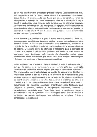 do ser não se achava nos preceitos e práticas da Igreja Católica Romana, mas,
sim, nos ensinos das Escrituras, mediante a fé e a comunhão individual com
Jesus. Então, foi excomungado pelo Papa, por atacar os concílios, venda de
indulgências, e a pompa do Clero. Em seguida, traduziu a Bíblia para a língua
alemã e estabeleceu uma forma de culto simples para os luteranos; escreveu
os catecismos ainda hoje em uso nas igrejas. As igrejas luteranas escolhem os
seus próprios ministros e o candidato a ministro é ordenado por um sínodo, na
tradicional reunião anual. O sínodo exerce sua jurisdição sobre determinado
estado, distrito ou grupo de fiéis.

Mas é evidente que, ao rejeitar a Igreja Católica Romana, Martinho Lutero não
abandonou por completo sua bagagem católica romana, pois dela conservou o
batismo infantil, a concepção sacramental das ordenanças, substituiu o
controle do Papa pelo Estado religioso, valorizando muito a letra em desfavor
do espírito. O batismo entre os luteranos é necessário para a salvação do
homem e concede o perdão dos pecados. Os luteranos são afeitos às
escrituras, mas, dominados pelo espírito de discussão, muitas vezes
promoveram sérias dissensões por causa das mais simples interpretações
diferentes dos versículos e das passagens evangélicas.

Mas a verdade é que a Reforma Luterana também já sente a sua debilidade no
esforço de esclarecer a humanidade; perde terreno pela sua obstinação
fanática de se considerar a única religião que prega a “verdadeira” Verdade. O
Alto empreendeu inúmeras tentativas no sentido de fazer a Igreja Católica ou
Protestante admitir a Lei do Carma e o processo da Reencarnação, pois
semeou fenômenos mediúnicos até entre os maiorais de tais credos, na forma
de acontecimentos incomuns e destinados a provar a existência da alma e a
possibilidade do seu intercâmbio entre vivos. Entre os padres franciscanos ou
capuchinhos, os mentores espirituais encontraram mais facilidade para
despertar a vidência, audição e incorporação mediúnica, inclusive o
curandeirismo controlado pelo Além. Mas tanto o catolicismo como o
protestantismo não só rejeitaram essas revelações como ainda hostilizam o
espiritismo ou demais movimentos que admitem os princípios lógicos e
sensatos da Reencarnação.
 