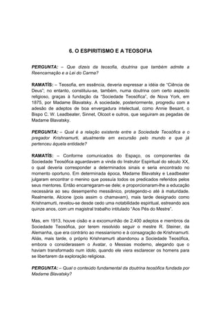 6. O ESPIRITISMO E A TEOSOFIA


PERGUNTA: – Que dizeis da teosofia, doutrina que também admite a
Reencarnação e a Lei do Carma?

RAMATÍS: – Teosofia, em essência, deveria expressar a idéia de “Ciência de
Deus”; no entanto, constituiu-se, também, numa doutrina com certo aspecto
religioso, graças à fundação da “Sociedade Teosófica”, de Nova York, em
1875, por Madame Blavatsky. A sociedade, posteriormente, progrediu com a
adesão de adeptos de boa envergadura intelectual, como Annie Besant, o
Bispo C. W. Leadbeater, Sinnet, Olcoot e outros, que seguiram as pegadas de
Madame Blavatsky.

PERGUNTA: – Qual é a relação existente entre a Sociedade Teosófica e o
pregador Krishnamurti, atualmente em excursão pelo mundo e que já
pertenceu àquela entidade?

RAMATÍS: – Conforme comunicados do Espaço, os componentes da
Sociedade Teosófica aguardavam a vinda do Instrutor Espiritual do século XX,
o qual deveria corresponder a determinados sinais e seria encontrado no
momento oportuno. Em determinada época, Madame Blavatsky e Leadbeater
julgaram encontrar o menino que possuía todos os predicados referidos pelos
seus mentores. Então encarregaram-se dele; e proporcionaram-lhe a educação
necessária ao seu desempenho messiânico, protegendo-o até à maturidade.
Realmente, Alcione (pois assim o chamavam), mais tarde designado como
Krishnamurti, revelou-se desde cedo uma notabilidade espiritual, estreando aos
quinze anos, com um magistral trabalho intitulado “Aos Pés do Mestre”.

Mas, em 1913, houve cisão e a excomunhão de 2.400 adeptos e membros da
Sociedade Teosófica, por terem resolvido seguir o mestre R. Steiner, da
Alemanha, que era contrário ao messianismo e à consagração de Krishnamurti.
Aliás, mais tarde, o próprio Krishnamurti abandonou a Sociedade Teosófica,
embora o considerassem o Avatar, o Messias moderno, alegando que o
haviam transformado num ídolo, quando ele viera esclarecer os homens para
se libertarem da exploração religiosa.

PERGUNTA: – Qual o conteúdo fundamental da doutrina teosófica fundada por
Madame Blavatsky?
 