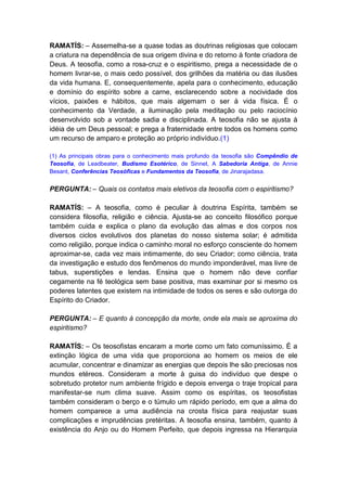 RAMATÍS: – Assemelha-se a quase todas as doutrinas religiosas que colocam
a criatura na dependência de sua origem divina e do retorno à fonte criadora de
Deus. A teosofia, como a rosa-cruz e o espiritismo, prega a necessidade de o
homem livrar-se, o mais cedo possível, dos grilhões da matéria ou das ilusões
da vida humana. E, consequentemente, apela para o conhecimento, educação
e domínio do espírito sobre a carne, esclarecendo sobre a nocividade dos
vícios, paixões e hábitos, que mais algemam o ser à vida física. É o
conhecimento da Verdade, a iluminação pela meditação ou pelo raciocínio
desenvolvido sob a vontade sadia e disciplinada. A teosofia não se ajusta à
idéia de um Deus pessoal; e prega a fraternidade entre todos os homens como
um recurso de amparo e proteção ao próprio indivíduo.(1)

(1) As principais obras para o conhecimento mais profundo da teosofia são Compêndio de
Teosofia, de Leadbeater, Budismo Esotérico, de Sinnet, A Sabedoria Antiga, de Annie
Besant, Conferências Teosóficas e Fundamentos da Teosofia, de Jinarajadasa.


PERGUNTA: – Quais os contatos mais eletivos da teosofia com o espiritismo?

RAMATÍS: – A teosofia, como é peculiar à doutrina Espírita, também se
considera filosofia, religião e ciência. Ajusta-se ao conceito filosófico porque
também cuida e explica o plano da evolução das almas e dos corpos nos
diversos ciclos evolutivos dos planetas do nosso sistema solar; é admitida
como religião, porque indica o caminho moral no esforço consciente do homem
aproximar-se, cada vez mais intimamente, do seu Criador; como ciência, trata
da investigação e estudo dos fenômenos do mundo imponderável, mas livre de
tabus, superstições e lendas. Ensina que o homem não deve confiar
cegamente na fé teológica sem base positiva, mas examinar por si mesmo os
poderes latentes que existem na intimidade de todos os seres e são outorga do
Espírito do Criador.

PERGUNTA: – E quanto à concepção da morte, onde ela mais se aproxima do
espiritismo?

RAMATÍS: – Os teosofistas encaram a morte como um fato comuníssimo. É a
extinção lógica de uma vida que proporciona ao homem os meios de ele
acumular, concentrar e dinamizar as energias que depois lhe são preciosas nos
mundos etéreos. Consideram a morte à guisa do indivíduo que despe o
sobretudo protetor num ambiente frígido e depois enverga o traje tropical para
manifestar-se num clima suave. Assim como os espíritas, os teosofistas
também consideram o berço e o túmulo um rápido período, em que a alma do
homem comparece a uma audiência na crosta física para reajustar suas
complicações e imprudências pretéritas. A teosofia ensina, também, quanto à
existência do Anjo ou do Homem Perfeito, que depois ingressa na Hierarquia
 