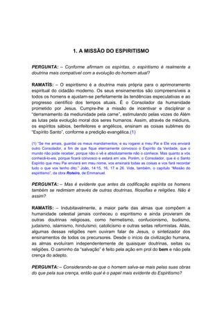 1. A MISSÃO DO ESPIRITISMO


PERGUNTA: – Conforme afirmam os espíritas, o espiritismo é realmente a
doutrina mais compatível com a evolução do homem atual?

RAMATÍS: – O espiritismo é a doutrina mais própria para o aprimoramento
espiritual do cidadão moderno. Os seus ensinamentos são compreensíveis a
todos os homens e ajustam-se perfeitamente às tendências especulativas e ao
progresso científico dos tempos atuais. É o Consolador da humanidade
prometido por Jesus. Cumpre-lhe a missão de incentivar e disciplinar o
“derramamento da mediunidade pela carne”, estimulando pelas vozes do Além
as lutas pela evolução moral dos seres humanos. Assim, através de médiuns,
os espíritos sábios, benfeitores e angélicos, ensinam as coisas sublimes do
“Espírito Santo”, conforme a predição evangélica.(1)

(1) “Se me amais, guardai os meus mandamentos; e eu rogarei a meu Pai e Ele vos enviará
outro Consolador, a fim de que fique eternamente convosco o Espírito da Verdade, que o
mundo não pode receber, porque não o vê e absolutamente não o conhece. Mas quanto a vós
conhecê-lo-eis, porque ficará convosco e estará em vós. Porém, o Consolador, que é o Santo
Espírito que meu Pai enviará em meu nome, vos ensinará todas as coisas e vos fará recordar
tudo o que vos tenho dito.” João, 14:15, 16, 17 e 26. Vide, também, o capítulo “Missão do
espiritismo”, da obra Roteiro, de Emmanuel.


PERGUNTA: – Mas é evidente que antes da codificação espírita os homens
também se redimiam através de outras doutrinas, filosofias e religiões. Não é
assim?

RAMATÍS: – Indubitavelmente, a maior parte das almas que compõem a
humanidade celestial jamais conheceu o espiritismo e ainda provieram de
outras doutrinas religiosas, como hermetismo, confucionismo, budismo,
judaísmo, islamismo, hinduísmo, catolicismo e outras seitas reformistas. Aliás,
algumas dessas religiões nem ouviram falar de Jesus, o sintetizador dos
ensinamentos de todos os precursores. Desde o início da civilização humana,
as almas evoluíram independentemente de quaisquer doutrinas, seitas ou
religiões. O caminho da “salvação” é feito pela ação em prol do bem e não pela
crença do adepto.

PERGUNTA: – Considerando-se que o homem salva-se mais pelas suas obras
do que pela sua crença, então qual é o papel mais evidente do Espiritismo?
 
