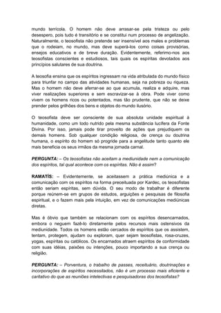 mundo terrícola. O homem não deve arrasar-se pela tristeza ou pelo
desespero, pois tudo é transitório e se constitui num processo de angelização.
Naturalmente, o teosofista não pretende ser insensível aos males e problemas
que o rodeiam, no mundo, mas deve superá-los como coisas provisórias,
ensejos educativos e de breve duração. Evidentemente, referimo-nos aos
teosofistas conscientes e estudiosos, tais quais os espíritas devotados aos
princípios salutares de sua doutrina.

A teosofia ensina que os espíritos ingressam na vida atribulada do mundo físico
para triunfar no campo das atividades humanas, seja na pobreza ou riqueza.
Mas o homem não deve aferrar-se ao que acumula, realiza e adquire, mas
viver realizações superiores e sem escravizar-se à obra. Pode viver como
vivem os homens ricos ou potentados, mas tão prudente, que não se deixe
prender pelos grilhões dos bens e objetos do mundo ilusório.

O teosofista deve ser consciente de sua absoluta unidade espiritual à
humanidade, como um todo nutrido pela mesma substância lucífera da Fonte
Divina. Por isso, jamais pode tirar proveito de ações que prejudiquem os
demais homens. Sob qualquer condição religiosa, de crença ou doutrina
humana, o espírito do homem só progride para a angelitude tanto quanto ele
mais beneficia os seus irmãos da mesma jornada carnal.

PERGUNTA: – Os teosofistas não aceitam a mediunidade nem a comunicação
dos espíritos, tal qual acontece com os espíritas. Não é assim?

RAMATÍS: – Evidentemente, se aceitassem a prática mediúnica e a
comunicação com os espíritos na forma preceituada por Kardec, os teosofistas
então seriam espíritas, sem dúvida. O seu modo de trabalhar é diferente
porque reúnem-se em grupos de estudos, arguições e pesquisas de filosofia
espiritual, e o fazem mais pela intuição, em vez de comunicações mediúnicas
diretas.

Mas é óbvio que também se relacionam com os espíritos desencarnados,
embora o neguem fazê-lo diretamente pelos recursos mais ostensivos da
mediunidade. Todos os homens estão cercados de espíritos que os assistem,
tentam, protegem, ajudam ou exploram, quer sejam teosofistas, rosa-cruzes,
yogas, espíritas ou católicos. Os encarnados atraem espíritos de conformidade
com suas idéias, paixões ou intenções, pouco importando a sua crença ou
religião.

PERGUNTA: – Porventura, o trabalho de passes, receituário, doutrinações e
incorporações de espíritos necessitados, não é um processo mais eficiente e
caritativo do que as reuniões intelectivas e pesquisadoras dos teosofistas?
 