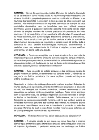 RAMATÍS: – Haveis de convir que são modos diferentes de cultuar a Divindade
ou de se relacionar com o mundo oculto. As reuniões espíritas obedecem a um
sistema doutrinário, próprio do gênero da doutrina codificada por Kardec; e as
reuniões dos teosofistas representam o modo peculiar de eles exercerem sua
doutrina. Não merecem censuras os espíritas pelo modo de cumprir os seus
postulados doutrinários, nem os teosofistas pela sua habitual maneira
doutrinária. Quanto à questão de caridade é assunto muito vasto para se julgar
através de simples reuniões de homens praticando os postulados de suas
doutrinas. Há caridade física, moral, espiritual e até educativa. É possível que
na mesa teosofista, sem a preocupação diretamente caritativa, o ensinamento,
às vezes, liberte do álcool um pai de família; destrua a idéia de suicídio de
algum homem desesperado ou reconforte e console quem já perdeu toda a
confiança na vida. Existem transformações individuais, discernimentos e
decisões novas que, independente de doutrinas e religiões, podem modificar
uma família, um bairro e até uma cidade.

PERGUNTA: – Dizem os teosofistas que é contraproducente o exercício da
mediunidade passiva, conforme proclama a doutrina espírita, porque o médium,
ao receber espíritos perturbados, torna-se vítima de enfermidades orgânicas ou
alienações mentais. Há fundamento de que os fluidos enfermiços dos espíritos
inferiores possam provocar transtornos nos médiuns?

RAMATÍS: – Tudo depende do estado psíquico e das condições morais do
próprio médium; do caráter, do sentimento e da conduta moral. O homem só se
resguarda dos fluidos perniciosos dos maus espíritos, quando se integra no
critério moral superior.

No entanto, a criatura não está completamente indefesa a certas influências do
mundo oculto, pois o perispírito, através de milênios de adaptações e atividade
no seio das energias dos mundos planetários, também desenvolveu a sua
capacidade de defesas contra as investidas maléficas. Assim como acontece
com o organismo físico, ele consegue regenerar as zonas ofendidas e corrigir
as lesões da hostilidade do mundo inferior. Evidentemente, sendo a matriz
fisiológica ou etérica da organização humana, é óbvio que também supera as
investidas malfeitoras por parte dos espíritos das sombras. O perispírito dispõe
de recursos maravilhosos para a sua sobrevivência e proteção no seio das
energias inferiores, tal qual o corpo físico mobiliza recursos para defender-se
de quaisquer reações nocivas ao seu equilíbrio vital.

PERGUNTA: – Poderíeis fornecer-nos algum esclarecimento comparativo?

RAMATÍS: – A simples picada de um inseto no corpo físico faz o mesmo
carrear água em tomo da zona ofendida ou afetada, para enfraquecer o veneno
ali injetado. Igualmente, o perispírito enfraquece ou desintegra os fluidos
 