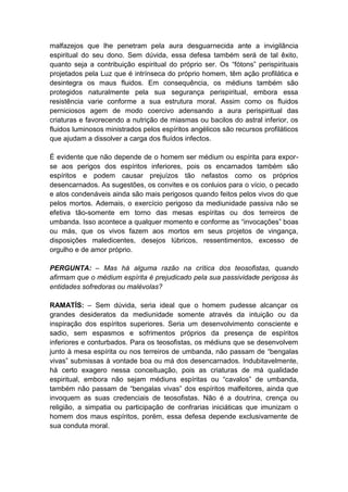 malfazejos que lhe penetram pela aura desguarnecida ante a invigilância
espiritual do seu dono. Sem dúvida, essa defesa também será de tal êxito,
quanto seja a contribuição espiritual do próprio ser. Os “fótons” perispirituais
projetados pela Luz que é intrínseca do próprio homem, têm ação profilática e
desintegra os maus fluidos. Em consequência, os médiuns também são
protegidos naturalmente pela sua segurança perispiritual, embora essa
resistência varie conforme a sua estrutura moral. Assim como os fluidos
perniciosos agem de modo coercivo adensando a aura perispiritual das
criaturas e favorecendo a nutrição de miasmas ou bacilos do astral inferior, os
fluidos luminosos ministrados pelos espíritos angélicos são recursos profiláticos
que ajudam a dissolver a carga dos fluídos infectos.

É evidente que não depende de o homem ser médium ou espírita para expor-
se aos perigos dos espíritos inferiores, pois os encarnados também são
espíritos e podem causar prejuízos tão nefastos como os próprios
desencarnados. As sugestões, os convites e os conluios para o vício, o pecado
e atos condenáveis ainda são mais perigosos quando feitos pelos vivos do que
pelos mortos. Ademais, o exercício perigoso da mediunidade passiva não se
efetiva tão-somente em torno das mesas espíritas ou dos terreiros de
umbanda. Isso acontece a qualquer momento e conforme as “invocações” boas
ou más, que os vivos fazem aos mortos em seus projetos de vingança,
disposições maledicentes, desejos lúbricos, ressentimentos, excesso de
orgulho e de amor próprio.

PERGUNTA: – Mas há alguma razão na crítica dos teosofistas, quando
afirmam que o médium espírita é prejudicado pela sua passividade perigosa às
entidades sofredoras ou malévolas?

RAMATÍS: – Sem dúvida, seria ideal que o homem pudesse alcançar os
grandes desideratos da mediunidade somente através da intuição ou da
inspiração dos espíritos superiores. Seria um desenvolvimento consciente e
sadio, sem espasmos e sofrimentos próprios da presença de espíritos
inferiores e conturbados. Para os teosofistas, os médiuns que se desenvolvem
junto à mesa espírita ou nos terreiros de umbanda, não passam de “bengalas
vivas” submissas à vontade boa ou má dos desencarnados. Indubitavelmente,
há certo exagero nessa conceituação, pois as criaturas de má qualidade
espiritual, embora não sejam médiuns espíritas ou “cavalos” de umbanda,
também não passam de “bengalas vivas” dos espíritos malfeitores, ainda que
invoquem as suas credenciais de teosofistas. Não é a doutrina, crença ou
religião, a simpatia ou participação de confrarias iniciáticas que imunizam o
homem dos maus espíritos, porém, essa defesa depende exclusivamente de
sua conduta moral.
 