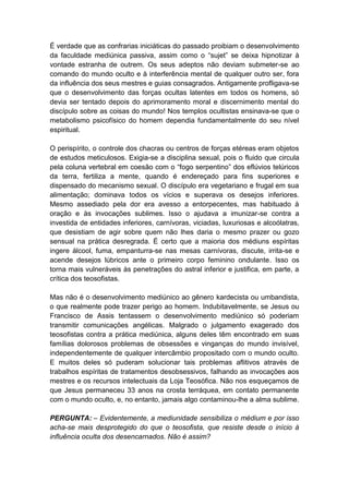 É verdade que as confrarias iniciáticas do passado proibiam o desenvolvimento
da faculdade mediúnica passiva, assim como o “sujet” se deixa hipnotizar à
vontade estranha de outrem. Os seus adeptos não deviam submeter-se ao
comando do mundo oculto e à interferência mental de qualquer outro ser, fora
da influência dos seus mestres e guias consagrados. Antigamente profligava-se
que o desenvolvimento das forças ocultas latentes em todos os homens, só
devia ser tentado depois do aprimoramento moral e discernimento mental do
discípulo sobre as coisas do mundo! Nos templos ocultistas ensinava-se que o
metabolismo psicofísico do homem dependia fundamentalmente do seu nível
espiritual.

O perispírito, o controle dos chacras ou centros de forças etéreas eram objetos
de estudos meticulosos. Exigia-se a disciplina sexual, pois o fluido que circula
pela coluna vertebral em coesão com o “fogo serpentino” dos eflúvios telúricos
da terra, fertiliza a mente, quando é endereçado para fins superiores e
dispensado do mecanismo sexual. O discípulo era vegetariano e frugal em sua
alimentação; dominava todos os vícios e superava os desejos inferiores.
Mesmo assediado pela dor era avesso a entorpecentes, mas habituado à
oração e às invocações sublimes. Isso o ajudava a imunizar-se contra a
investida de entidades inferiores, carnívoras, viciadas, luxuriosas e alcoólatras,
que desistiam de agir sobre quem não lhes daria o mesmo prazer ou gozo
sensual na prática desregrada. É certo que a maioria dos médiuns espíritas
ingere álcool, fuma, empanturra-se nas mesas carnívoras, discute, irrita-se e
acende desejos lúbricos ante o primeiro corpo feminino ondulante. Isso os
torna mais vulneráveis às penetrações do astral inferior e justifica, em parte, a
crítica dos teosofistas.

Mas não é o desenvolvimento mediúnico ao gênero kardecista ou umbandista,
o que realmente pode trazer perigo ao homem. Indubitavelmente, se Jesus ou
Francisco de Assis tentassem o desenvolvimento mediúnico só poderiam
transmitir comunicações angélicas. Malgrado o julgamento exagerado dos
teosofistas contra a prática mediúnica, alguns deles têm encontrado em suas
famílias dolorosos problemas de obsessões e vinganças do mundo invisível,
independentemente de qualquer intercâmbio propositado com o mundo oculto.
E muitos deles só puderam solucionar tais problemas aflitivos através de
trabalhos espíritas de tratamentos desobsessivos, falhando as invocações aos
mestres e os recursos intelectuais da Loja Teosófica. Não nos esqueçamos de
que Jesus permaneceu 33 anos na crosta terráquea, em contato permanente
com o mundo oculto, e, no entanto, jamais algo contaminou-lhe a alma sublime.

PERGUNTA: – Evidentemente, a mediunidade sensibiliza o médium e por isso
acha-se mais desprotegido do que o teosofista, que resiste desde o início à
influência oculta dos desencarnados. Não é assim?
 