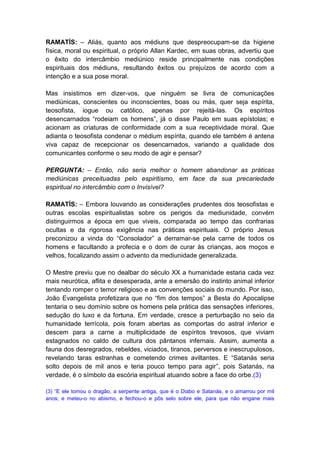 RAMATÍS: – Aliás, quanto aos médiuns que despreocupam-se da higiene
física, moral ou espiritual, o próprio Allan Kardec, em suas obras, advertiu que
o êxito do intercâmbio mediúnico reside principalmente nas condições
espirituais dos médiuns, resultando êxitos ou prejuízos de acordo com a
intenção e a sua pose moral.

Mas insistimos em dizer-vos, que ninguém se livra de comunicações
mediúnicas, conscientes ou inconscientes, boas ou más, quer seja espírita,
teosofista, iogue ou católico, apenas por rejeitá-las. Os espíritos
desencarnados “rodeiam os homens”, já o disse Paulo em suas epístolas; e
acionam as criaturas de conformidade com a sua receptividade moral. Que
adianta o teosofista condenar o médium espírita, quando ele também é antena
viva capaz de recepcionar os desencarnados, variando a qualidade dos
comunicantes conforme o seu modo de agir e pensar?

PERGUNTA: – Então, não seria melhor o homem abandonar as práticas
mediúnicas preceituadas pelo espiritismo, em face da sua precariedade
espiritual no intercâmbio com o Invisível?

RAMATÍS: – Embora louvando as considerações prudentes dos teosofistas e
outras escolas espiritualistas sobre os perigos da mediunidade, convém
distinguirmos a época em que viveis, comparada ao tempo das confrarias
ocultas e da rigorosa exigência nas práticas espirituais. O próprio Jesus
preconizou a vinda do “Consolador” a derramar-se pela carne de todos os
homens e facultando a profecia e o dom de curar às crianças, aos moços e
velhos, focalizando assim o advento da mediunidade generalizada.

O Mestre previu que no dealbar do século XX a humanidade estaria cada vez
mais neurótica, aflita e desesperada, ante a emersão do instinto animal inferior
tentando romper o temor religioso e as convenções sociais do mundo. Por isso,
João Evangelista profetizara que no “fim dos tempos” a Besta do Apocalipse
tentaria o seu domínio sobre os homens pela prática das sensações inferiores,
sedução do luxo e da fortuna. Em verdade, cresce a perturbação no seio da
humanidade terrícola, pois foram abertas as comportas do astral inferior e
descem para a carne a multiplicidade de espíritos trevosos, que viviam
estagnados no caldo de cultura dos pântanos infernais. Assim, aumenta a
fauna dos desregrados, rebeldes, viciados, tiranos, perversos e inescrupulosos,
revelando taras estranhas e cometendo crimes aviltantes. E “Satanás seria
solto depois de mil anos e teria pouco tempo para agir”, pois Satanás, na
verdade, é o símbolo da escória espiritual atuando sobre a face do orbe.(3)

(3) “E ele tomou o dragão, a serpente antiga, que é o Diabo e Satanás, e o amarrou por mil
anos; e meteu-o no abismo, e fechou-o e pôs selo sobre ele, para que não engane mais
 