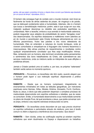 gentes, até que sejam cumpridos mil anos; e depois disso convém que Satanás seja desatado
por um pouco de tempo”. Apocalipse, 20:2,3.


O homem não consegue fugir do contato com o mundo invisível, nem livrar-se
facilmente da horda de almas sedentas de prazer, de vingança e de paixão,
que se debruçam avidamente sobre a humanidade. Ademais, não é o homem
que busca a sensibilização mediúnica; porém, esta é que surge em sua vida,
malgrado qualquer descrença ou rebeldia aos postulados espiritistas ou
umbandistas. Nem a teosofia, embora a sua aversão à mediunidade ostensiva,
poderá resguardar seus adeptos da probabilidade de serem “bengalas vivas”
dos desencarnados. Os espíritos obsessores e malfeitores vivem aderidos ao
pó do mundo e perambulam pela Crosta terráquea alimentando-se com os
eflúvios pecaminosos, frutos das paixões e dos vícios detestáveis da
humanidade. Eles só entendem a natureza do mundo terráqueo, onde já
viveram conturbados e simpatizam-se à linguagem dos homens fesceninos e
inescrupulosos. São almas prenhes de ressentimentos e revoltadas contra
qualquer empreendimento conciliador que lhes exija modificações íntimas.
Mas, renteando com os homens, elas terminam envolvidas pelos pensamentos
e sentimentos dos bons trabalhadores do Cristo, até submeterem-se aos
serviços mediúnicos, onde os médiuns serão os intérpretes de suas aflições e
problemas atrozes.

Jamais o Criador perderá uma só ovelha; e, por isso, os próprios “satanases”
também serão salvos no momento oportuno.

PERGUNTA: – Porventura, os teosofistas não têm razão, quando alegam que
o homem pode lograr a sua redenção espiritual, dispensando a prática
mediúnica?

RAMATÍS: – Desde que os homens cumprissem integralmente os
ensinamentos ministrados em todas as latitudes geográficas, por instrutores
espirituais como Hermes, Orfeu, Moisés, Krishna, Zoroastro, Fo-Hi, Confúcio,
Buda ou Jesus, é óbvio que eles poderiam dispensar o complexo processo da
mediunidade desenvolvida com espíritos sofredores e rebeldes, que às vezes
os conturbam. Então, a humanidade desenvolveria a sua mediunidade somente
no plano da Intuição Pura, tal qual acontecia a Jesus, que podia conversar com
os anjos, embora o seu espírito estivesse enclausurado na carne.

PERGUNTA: – Os teosofistas ainda discordam de que seja preciso doutrinar
os espíritos sofredores e perturbados através de médiuns, pois isso é tarefa
comum no Além e dispensa a interferência dos encarnados. Que dizeis?

RAMATÍS: – Sem dúvida, antes da codificação espírita já existiam espíritos
sofredores que eram doutrinados no Espaço e dispensavam os trabalhos
 