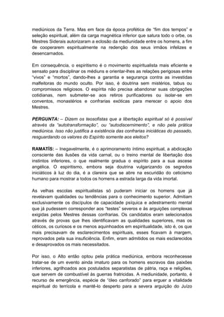 mediúnicos da Terra. Mas em face da época profética de “fim dos tempos” e
seleção espiritual, além da carga magnética inferior que satura todo o orbe, os
Mestres Siderais autorizaram a eclosão da mediunidade entre os homens, a fim
de cooperarem espiritualmente na redenção dos seus irmãos infelizes e
desencarnados.

Em consequência, o espiritismo é o movimento espiritualista mais eficiente e
sensato para disciplinar os médiuns e orientar-lhes as relações perigosas entre
“vivos” e “mortos”, dando-lhes a garantia e segurança contra as investidas
malfeitoras do mundo oculto. Por isso, é doutrina sem mistérios, tabus ou
compromissos religiosos. O espírita não precisa abandonar suas obrigações
cotidianas, nem submeter-se aos retiros purificadores ou isolar-se em
conventos, monastérios e confrarias exóticas para merecer o apoio dos
Mestres.

PERGUNTA: – Dizem os teosofistas que a libertação espiritual só é possível
através da “autotransformação”, ou “autodiscernimento”, e não pela prática
mediúnica. Isso não justifica a existência das confrarias iniciáticas do passado,
resguardando os valores do Espírito somente aos eleitos?

RAMATÍS: – Inegavelmente, é o aprimoramento íntimo espiritual, a abdicação
consciente das ilusões da vida carnal, ou o treino mental de libertação dos
instintos inferiores, o que realmente gradua o espírito para a sua ascese
angélica. O espiritismo, embora seja doutrina vulgarizando os segredos
iniciáticos à luz do dia, é a clareira que se abre na escuridão do ceticismo
humano para mostrar a todos os homens a estrada larga da vida imortal.

As velhas escolas espiritualistas só puderam iniciar os homens que já
revelavam qualidades ou tendências para o conhecimento superior. Admitiam
exclusivamente os discípulos de capacidade psíquica e adestramento mental
que já pudessem corresponder aos “testes” severos e às arguições complexas
exigidas pelos Mestres dessas confrarias. Os candidatos eram selecionados
através de provas que lhes identificavam as qualidades superiores, mas os
céticos, os curiosos e os menos aquinhoados em espiritualidade, isto é, os que
mais precisavam de esclarecimentos espirituais, esses ficavam à margem,
reprovados pela sua insuficiência. Enfim, eram admitidos os mais esclarecidos
e desaprovados os mais necessitados.

Por isso, o Alto então optou pela prática mediúnica, embora reconhecesse
tratar-se de um evento ainda imaturo para os homens escravos das paixões
inferiores, agrilhoados aos postulados separatistas de pátria, raça e religiões,
que servem de combustível às guerras fratricidas. A mediunidade, portanto, é
recurso de emergência, espécie de “óleo canforado” para erguer a vitalidade
espiritual do terrícola e mantê-lo desperto para a severa arguição do Juízo
 