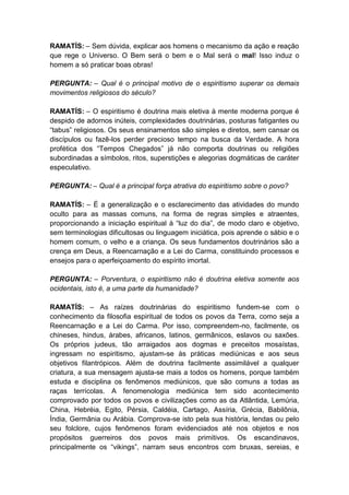 RAMATÍS: – Sem dúvida, explicar aos homens o mecanismo da ação e reação
que rege o Universo. O Bem será o bem e o Mal será o mal! Isso induz o
homem a só praticar boas obras!

PERGUNTA: – Qual é o principal motivo de o espiritismo superar os demais
movimentos religiosos do século?

RAMATÍS: – O espiritismo é doutrina mais eletiva à mente moderna porque é
despido de adornos inúteis, complexidades doutrinárias, posturas fatigantes ou
“tabus” religiosos. Os seus ensinamentos são simples e diretos, sem cansar os
discípulos ou fazê-los perder precioso tempo na busca da Verdade. A hora
profética dos “Tempos Chegados” já não comporta doutrinas ou religiões
subordinadas a símbolos, ritos, superstições e alegorias dogmáticas de caráter
especulativo.

PERGUNTA: – Qual é a principal força atrativa do espiritismo sobre o povo?

RAMATÍS: – É a generalização e o esclarecimento das atividades do mundo
oculto para as massas comuns, na forma de regras simples e atraentes,
proporcionando a iniciação espiritual à “luz do dia”, de modo claro e objetivo,
sem terminologias dificultosas ou linguagem iniciática, pois aprende o sábio e o
homem comum, o velho e a criança. Os seus fundamentos doutrinários são a
crença em Deus, a Reencarnação e a Lei do Carma, constituindo processos e
ensejos para o aperfeiçoamento do espírito imortal.

PERGUNTA: – Porventura, o espiritismo não é doutrina eletiva somente aos
ocidentais, isto é, a uma parte da humanidade?

RAMATÍS: – As raízes doutrinárias do espiritismo fundem-se com o
conhecimento da filosofia espiritual de todos os povos da Terra, como seja a
Reencarnação e a Lei do Carma. Por isso, compreendem-no, facilmente, os
chineses, hindus, árabes, africanos, latinos, germânicos, eslavos ou saxões.
Os próprios judeus, tão arraigados aos dogmas e preceitos mosaístas,
ingressam no espiritismo, ajustam-se às práticas mediúnicas e aos seus
objetivos filantrópicos. Além de doutrina facilmente assimilável a qualquer
criatura, a sua mensagem ajusta-se mais a todos os homens, porque também
estuda e disciplina os fenômenos mediúnicos, que são comuns a todas as
raças terrícolas. A fenomenologia mediúnica tem sido acontecimento
comprovado por todos os povos e civilizações como as da Atlântida, Lemúria,
China, Hebréia, Egito, Pérsia, Caldéia, Cartago, Assíria, Grécia, Babilônia,
Índia, Germânia ou Arábia. Comprova-se isto pela sua história, lendas ou pelo
seu folclore, cujos fenômenos foram evidenciados até nos objetos e nos
propósitos guerreiros dos povos mais primitivos. Os escandinavos,
principalmente os “vikings”, narram seus encontros com bruxas, sereias, e
 