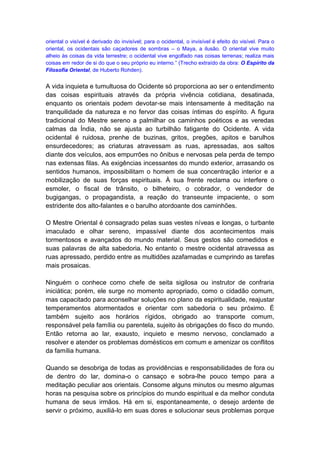 oriental o visível é derivado do invisível; para o ocidental, o invisível é efeito do visível. Para o
oriental, os ocidentais são caçadores de sombras – o Maya, a ilusão. O oriental vive muito
alheio às coisas da vida terrestre; o ocidental vive engolfado nas coisas terrenas; realiza mais
coisas em redor de si do que o seu próprio eu interno.” (Trecho extraído da obra: O Espírito da
Filosofia Oriental, de Huberto Rohden).


A vida inquieta e tumultuosa do Ocidente só proporciona ao ser o entendimento
das coisas espirituais através da própria vivência cotidiana, desatinada,
enquanto os orientais podem devotar-se mais intensamente à meditação na
tranquilidade da natureza e no fervor das coisas íntimas do espírito. A figura
tradicional do Mestre sereno a palmilhar os caminhos poéticos e as veredas
calmas da Índia, não se ajusta ao turbilhão fatigante do Ocidente. A vida
ocidental é ruidosa, prenhe de buzinas, gritos, pregões, apitos e barulhos
ensurdecedores; as criaturas atravessam as ruas, apressadas, aos saltos
diante dos veículos, aos empurrões no ônibus e nervosas pela perda de tempo
nas extensas filas. As exigências incessantes do mundo exterior, arrasando os
sentidos humanos, impossibilitam o homem de sua concentração interior e a
mobilização de suas forças espirituais. À sua frente reclama ou interfere o
esmoler, o fiscal de trânsito, o bilheteiro, o cobrador, o vendedor de
bugigangas, o propagandista, a reação do transeunte impaciente, o som
estridente dos alto-falantes e o barulho atordoante dos caminhões.

O Mestre Oriental é consagrado pelas suas vestes níveas e longas, o turbante
imaculado e olhar sereno, impassível diante dos acontecimentos mais
tormentosos e avançados do mundo material. Seus gestos são comedidos e
suas palavras de alta sabedoria. No entanto o mestre ocidental atravessa as
ruas apressado, perdido entre as multidões azafamadas e cumprindo as tarefas
mais prosaicas.

Ninguém o conhece como chefe de seita sigilosa ou instrutor de confraria
iniciática; porém, ele surge no momento apropriado, como o cidadão comum,
mas capacitado para aconselhar soluções no plano da espiritualidade, reajustar
temperamentos atormentados e orientar com sabedoria o seu próximo. É
também sujeito aos horários rígidos, obrigado ao transporte comum,
responsável pela família ou parentela, sujeito às obrigações do fisco do mundo.
Então retorna ao lar, exausto, inquieto e mesmo nervoso, conclamado a
resolver e atender os problemas domésticos em comum e amenizar os conflitos
da família humana.

Quando se desobriga de todas as providências e responsabilidades de fora ou
de dentro do lar, domina-o o cansaço e sobra-lhe pouco tempo para a
meditação peculiar aos orientais. Consome alguns minutos ou mesmo algumas
horas na pesquisa sobre os princípios do mundo espiritual e da melhor conduta
humana de seus irmãos. Há em si, espontaneamente, o desejo ardente de
servir o próximo, auxiliá-lo em suas dores e solucionar seus problemas porque
 