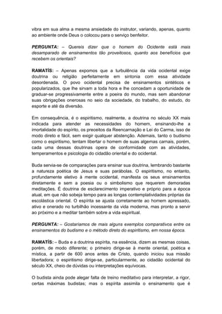 vibra em sua alma a mesma ansiedade do instrutor, variando, apenas, quanto
ao ambiente onde Deus o colocou para o serviço benfeitor.

PERGUNTA: – Quereis dizer que o homem do Ocidente está mais
desamparado de ensinamentos tão proveitosos, quanto aos benefícios que
recebem os orientais?

RAMATÍS: – Apenas expomos que a turbulência da vida ocidental exige
doutrina ou religião perfeitamente em sintonia com essa atividade
desordenada. O povo ocidental precisa de ensinamentos sintéticos e
popularizados, que lhe sirvam a toda hora e lhe concedam a oportunidade de
graduar-se progressivamente entre a poeira do mundo, mas sem abandonar
suas obrigações onerosas no seio da sociedade, do trabalho, do estudo, do
esporte e até da diversão.

Em consequência, é o espiritismo, realmente, a doutrina no século XX mais
indicada para atender as necessidades do homem, ensinando-lhe a
imortalidade do espírito, os preceitos da Reencarnação e Lei do Carma, isso de
modo direto e fácil, sem exigir qualquer abstenção. Ademais, tanto o budismo
como o espiritismo, tentam libertar o homem de suas algemas carnais, porém,
cada uma dessas doutrinas opera de conformidade com as atividades,
temperamentos e psicologia do cidadão oriental e do ocidental.

Buda servia-se de comparações para ensinar sua doutrina, lembrando bastante
a natureza poética de Jesus e suas parábolas. O espiritismo, no entanto,
profundamente eletivo à mente ocidental, manifesta os seus ensinamentos
diretamente e sem a poesia ou o simbolismo que requerem demoradas
meditações. É doutrina de esclarecimento imperativo e próprio para a época
atual, em que não sobeja tempo para as longas contemplatividades próprias da
escolástica oriental. O espírita se ajusta corretamente ao homem apressado,
ativo e onerado no turbilhão incessante da vida moderna, mas pronto a servir
ao próximo e a meditar também sobre a vida espiritual.

PERGUNTA: – Gostaríamos de mais alguns exemplos comparativos entre os
ensinamentos do budismo e o método direto do espiritismo, em nossa época.

RAMATÍS: – Buda e a doutrina espírita, na essência, dizem as mesmas coisas,
porém, de modo diferente; o primeiro dirige-se à mente oriental, poética e
mística, a partir de 600 anos antes de Cristo, quando iniciou sua missão
libertadora; o espiritismo dirige-se, particularmente, ao cidadão ocidental do
século XX, cheio de dúvidas ou interpretações equívocas.

O budista ainda pode alegar falta de treino meditativo para interpretar, a rigor,
certas máximas budistas; mas o espírita assimila o ensinamento que é
 