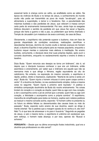 acessível tanto à criança como ao velho, ao analfabeto como ao sábio. Na
época da vivência de Buda e no tempo de Jesus, o conhecimento do mundo
oculto não podia ser transmitido ao povo de modo “ex-abrupto”, pois só
alimentaria a superstição, o temor e o fanatismo. Daí, a peculiaridade das
máximas budistas e das parábolas de Jesus, que velavam à massa comum
certa parte do ensinamento transcendental. Por isso, ainda hoje os exegetas
bíblicos discutem o sentido da parábola em que Jesus fez secar a figueira,
porque ele traria a guerra e não a paz, ou pretendem que tenha chamado o
Templo de Jerusalém (um matadouro de aves e animais), de casa de Deus.

Obviamente, o espiritismo não pretende superar o budismo, mas em face de
grande disparidade de condições evolutivas, realizações científicas e
descobertas técnicas, domínio do mundo oculto e demais avanços do homem
atual, a doutrina Espírita é mais própria para as massas populares, enquanto o
budismo requer mentes e costumes mais eletivos à meditação. No ensino
budista, comumente, o discípulo deve tirar suas próprias ilações, após ouvir o
conceito doutrinário, enquanto no esclarecimento espírita o ensino é direto e
taxativo.

Dizia Buda: “Quem renuncia aos desejos se torna um brâmane”, isto é, só
depois que o discípulo buscava conhecer o que era um brâmane, então
assimilava o ensinamento, por saber que o brâmane era aquele que não se
reencarna mais e que atinge o Nirvana, região equivalente ao céu do
catolicismo. No entanto, na exposição do mesmo conceito, o espiritismo é
rápido, prático, direto e impressivo, explicando: “liberta-te da carne e serás um
anjo”. Buda diz: “Quem injuria o homem virtuoso é como quem cospe contra o
vento”. E a doutrina de Kardec, no seu esclarecimento simples, indica a mesma
coisa no seguinte: “Quem injuria o próximo será injuriado.” A poética e
simbólica composição doutrinária de Buda diz noutro ensinamento: “As coisas
brotam do coração e o coração as dispõe; quem fala ou age com mau coração,
a dor o acompanha como o pé do animal que o arrasta; quem fala ou age com
coração, a felicidade o acompanha como a própria sombra”. O espiritismo,
maravilha de simplificação para todos os homens, explica sem rodeios poéticos
ao traduzir o mesmo conceito acima, expondo: “O homem colhe no presente ou
no futuro os efeitos felizes ou desventurados das causas boas ou más do
passado.” Buda, expondo outro ensino de sua doutrina, assim se dirige à
mente oriental: “Se tu pedires que a margem oposta do rio venha a ti, ela virá?
Não! Tu é que tens de atravessar o rio para ir buscá-la.” Seguindo as pegadas
de Jesus, e sob o mesmo tema, o espiritismo é unânime em esclarecer que,
sem esforço, o homem nada alcança; e por isso, apenas diz “Buscai e
achareis.”

PERGUNTA: – Desde que na última encarnação fostes indochinês, qual era a
doutrina que professáveis na vida carnal?
 