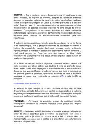 RAMATÍS: – Era o budismo, porém, devotávamo-nos principalmente à sua
forma iniciática, ao espírito da doutrina, despida de quaisquer símbolos,
alegorias ou sugestões indiretas, tal como hoje, muitos espiritualistas modernos
sabem distinguir no Evangelho de Jesus o “espírito que vivifica e a letra que
mata”. Ademais, além do aspecto contemplativo de certas normas budistas,
desenvolvíamos os poderes psíquicos e latentes na alma através de práticas
esotéricas. O magnetismo, a psicometria, levitação, voz direta, radiestesia,
materialização e psicografia já eram do conhecimento dos sacerdotes budistas
dispersos pelas dezenas de templos-miniaturas espalhados pela terra
indochinesa.

O budismo, como o espiritismo, também assenta suas bases na Lei do Carma
e da Reencarnação, com a precípua finalidade de esclarecer os homens e
livrá-los da superstição, mentira, lubricidade, avareza, medo, sofrimento,
orgulho, ambição e de todos os desejos que escravizam o homem à matéria. O
ideal moral pregado por Buda em nada fica devendo ao ideal cristão
consumado no Evangelho do Cristo-Jesus, embora algumas vezes divirjam em
sua forma de expressão.

Buda foi um esclarecido, entidade fulgente e dominante no plano mental, hoje
mais conhecido por plano búdico; sua doutrina é fonte de profunda beleza
moral. Assim como Jesus impregnou o Cristianismo com a simplicidade e a
doçura de sua vida santificada, o budismo traz em sua fonte a humildade de
um príncipe glorioso e poderoso, que trocou as vestes de seda e as pedras
preciosas do corpo pela vestimenta de estamenha(2) e pelo bordão de
peregrino.

(2) Estamenha: tecido grosseiro de lã.


No entanto, há que distinguir o budismo, doutrina iniciática que se dirige
diretamente ao coração do homem sem os ritos e a superstição, e o budismo,
religião organizada pela classe sacerdotal asfixiando a Verdade pura e simples,
conforme o catolicismo sacrificou a sua singeleza sob o peso das liturgias.

PERGUNTA: – Porventura, os princípios simples do espiritismo também
conseguiriam influenciar os budistas religiosos ainda presos aos dogmas
seculares?

RAMATÍS: – Seria bem mais fácil o budista abandonar a pompa, a liturgia e o
temor da classe sacerdotal para devotar-se ao espiritismo com ardor e
sinceridade, porque já cultua e conhece tanto a Lei do Carma como a
Reencarnação, ao passo que o católico e o protestante são profundamente
avessos a tais postulados.
 