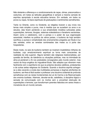 Não obstante a diferença e o condicionamento de raças, climas, preconceitos e
costumes, em todas as latitudes geográficas é sempre a mesma camada de
espíritos apropriada à escola educativa terrena. Em verdade, em todos os
povos ou raças, há tipos espirituais de graduações e sentimentos semelhantes.

Tanto no Oriente, como no Ocidente, as religiões tiveram o seu início nos
temas mais simples e puros, mas à medida que se sucediam os anos e os
séculos, elas foram perdendo a sua simplicidade iniciática sufocadas pelas
superstições, temores, liturgias, sistemas eclesiásticos e fanatismo sectaristas.
Assim como o catolicismo, com a pompa e o poder de sua organização
sacerdotal, interfere na política de vários países, o budismo de hoje também
sacrificou a pureza e simplicidade dos ensinamentos pregados por Buda à luz
das estrelas, entre as veredas sombreadas das matas ou à porta das
hospedarias.

Deste modo, no seio do budismo também se mostram insatisfeitos milhares de
budistas, cujo amadurecimento espiritual os torna mais conscientes de
realidade da vida superior. Alguns também são religiosos tradicionalistas, por
questão de família, de tolerância ou situações políticas, mas na intimidade da
alma já perderam a fé nos postulados consagrados pelo mundo exterior, mas
vazios da força angélica do inigualável Buda. São adeptos que vibrariam mais
facilmente com o espiritismo do que os próprios devotos católicos, protestantes
e de outras seitas religiosas do Ocidente. Quando a doutrina espírita achegar-
se a eles cavando a crosta das inutilidades pomposas e dogmas atrofiantes do
budismo, ser-lhes-á fácil aceitar e professar uma doutrina ocidental de profunda
semelhança com as raízes fundamentais da Lei do Carma e da Reencarnação
dos ensinos budistas. Ademais, devotar-se-ão, satisfeitos, à disciplina lógica e
sensata da comunicação com os mortos sem a proverbial obstrução de
superstições e temores, que transformam parentes falecidos em seres irreais e
moradores de um mundo caricato.
 