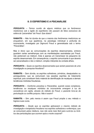 8. O ESPIRITISMO E A PSICANÁLISE


PERGUNTA: – Temos ouvido de alguns médicos que os fenômenos
mediúnicos sob a égide do espiritismo não passam de fatos exclusivos da
esfera da “psicanálise” de Freud. Que dizeis?

RAMATÍS: – Não há dúvida de que a maioria dos fenômenos mediúnicos se
enquadram, em sua aparência, na psicologia individual e profunda do
inconsciente, investigado por Sigmund Freud e generalizada sob o termo
“Psicanálise”.

Mas é óbvio que as comunicações de espíritos desencarnados, embora
guardem certas semelhanças com as manifestações assinaladas por Freud,
não pertencem ao médium. Este é apenas um transmissor do psiquismo do
espírito desencarnado. Em consequência, o espírito comunicante é que deveria
ser psicanalisado e não o médium, simples intérprete da vontade alheia.

PERGUNTA: – Quais os espíritos desencarnados que seriam passíveis de uma
investigação ou pesquisa freudiana?

RAMATÍS: – Sem dúvida, os espíritos sofredores, primários, desajustados ou
perseguidores, que se comunicam nas sessões espíritas de tratamento
espiritual, pois constituem farto material de identificação de recalques e demais
tendências mórbidas freudianas.

PERGUNTA: – Conforme preceitua a Psicanálise, quando esses complexos,
tendências ou recalques mórbidos do inconsciente emergem à luz da
consciência em vigília, através do método de Freud, o paciente livra-se da
perturbação ou conflito psíquico. Não é assim?

RAMATÍS: – Sim; pelo menos é assim que Freud propôs o seu método e
lograva suas curas.

PERGUNTA: – Desde que os espíritas aplicassem o mesmo método de
investigação e terapêutica freudiana nos espíritos sofredores e enfermiços, que
se comunicam pelos médiuns, isso não seria mais fácil para curá-los ou livrá-
los das perturbações que ocorrem após a morte corporal?
 