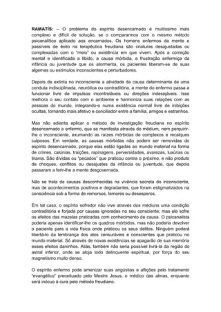 RAMATÍS: – O problema do espírito desencarnado é muitíssimo mais
complexo e difícil de solução, se o compararmos com o mesmo método
psicanalítico aplicado aos encarnados. Os homens enfermos da mente e
passíveis de êxito na terapêutica freudiana são criaturas desajustadas ou
complexadas com o “meio” ou existência em que vivem. Após a correção
mental e identificada a libido, a causa mórbida, a frustração enfermiça da
infância ou juventude que os atormenta, os pacientes liberam-se de suas
algemas ou estímulos inconscientes e perturbadores.

Depois de extinta no inconsciente a atividade da causa determinante de uma
conduta indisciplinada, neurótica ou contraditória, a mente do enfermo passa a
funcionar livre de impulsos incontroláveis ou direções indesejáveis. Isso
melhora o seu contato com o ambiente e harmoniza suas relações com as
pessoas do mundo, integrando-o numa existência normal livre de inibições
ocultas, tornando mais afetivo e conciliador entre a família, amigos e estranhos.

Mas não adianta aplicar o método de investigação freudiana no espírito
desencarnado e enfermo, que se manifesta através do médium, nem perquirir-
lhe o inconsciente, exumando as raízes mórbidas de complexos e recalques
culposos. Em verdade, as causas mórbidas não podem ser removidas do
espírito desencarnado, porque elas estão ligadas ao mundo material na forma
de crimes, calúnias, traições, rapinagens, perversidades, avarezas, luxúrias ou
tirania. São dívidas ou “pecados” que praticou contra o próximo, e não produto
de choques, conflitos ou desajustes da infância ou juventude, que depois
passaram a ferir-lhe a mente desgovernada.

Não se trata de causas desconhecidas na vivência secreta do inconsciente,
mas de acontecimentos positivos e degradantes, que foram estigmatizados na
consciência sob a forma de remorsos, temores ou desesperos.

Em tal caso, o espírito sofredor não vive através dos médiuns uma condição
contraditória e forjada por causas ignoradas no seu consciente; mas ele sofre
os efeitos das mazelas praticadas com conhecimento de causa. O psicanalista
poderia apenas identificar-lhe os quadros mórbidos, mas não poderia devolver
o paciente para a vida física onde praticou os seus delitos. Ninguém poderá
libertá-lo da lembrança dos atos censuráveis e conscientes que praticou no
mundo material. Só através de novas existências se apagarão de sua memória
esses efeitos daninhos. Aliás, também não seria possível livrá-la da região do
astral inferior, onde se aloja todo delinquente espiritual, por força do seu
magnetismo muito denso.

O espírito enfermo pode amenizar suas angústias e aflições pelo tratamento
“evangélico” preceituado pelo Mestre Jesus, o médico das almas, enquanto
será inócuo à cura pelo método freudiano.
 