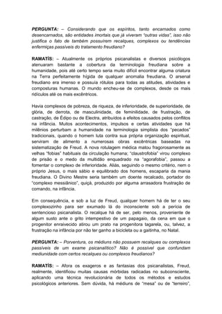PERGUNTA: – Considerando que os espíritos, tanto encarnados como
desencarnados, são entidades imortais que já viveram “outras vidas”, isso não
justifica o fato de também possuírem recalques, complexos ou tendências
enfermiças passíveis do tratamento freudiano?

RAMATÍS: – Atualmente os próprios psicanalistas e diversos psicólogos
atenuaram bastante a cobertura da terminologia freudiana sobre a
humanidade, pois até certo tempo seria muito difícil encontrar alguma criatura
na Terra perfeitamente hígida de qualquer anomalia freudiana. O arsenal
freudiano era imenso e possuía rótulos para todas as atitudes, atividades e
composturas humanas. O mundo encheu-se de complexos, desde os mais
ridículos até os mais excêntricos.

Havia complexos de pobreza, de riqueza, de inferioridade, de superioridade, de
glória, de derrota, de masculinidade, de feminilidade, de frustração, de
castração, de Édipo ou de Electra, atribuídos a efeitos causados pelos conflitos
na infância. Muitos acontecimentos, impulsos e certas atividades que há
milênios perturbam a humanidade na terminologia simplista dos “pecados”
tradicionais, quando o homem luta contra sua própria organização espiritual,
serviram de alimento a numerosas obras excêntricas baseadas na
sistematização de Freud. A nova rotulagem médica matou fragorosamente as
velhas “fobias” habituais da circulação humana; “claustrofobia” virou complexo
de prisão e o medo da multidão enquadrado na “agorafobia”, passou a
fomentar o complexo de inferioridade. Aliás, seguindo o mesmo critério, nem o
próprio Jesus, o mais sábio e equilibrado dos homens, escaparia da mania
freudiana. O Divino Mestre seria também um doente recalcado, portador do
“complexo messiânico”, quiçá, produzido por alguma arrasadora frustração de
comando, na infância.

Em consequência, e sob a luz de Freud, qualquer homem há de ter o seu
complexozinho para ser exumado lá do inconsciente sob a perícia de
sentencioso psicanalista. O recalque há de ser, pelo menos, proveniente de
algum susto ante o grito intempestivo de um papagaio, da cena em que o
progenitor enraivecido atirou um prato na progenitora tagarela, ou, talvez, a
frustração na infância por não ter ganho a bicicleta ou a gaitinha, no Natal.

PERGUNTA: – Porventura, os médiuns não possuem recalques ou complexos
passíveis de um exame psicanalítico? Não é possível que confundam
mediunidade com certos recalques ou complexos freudianos?

RAMATÍS: – Afora os exageros e as fantasias dos psicanalistas, Freud,
realmente, identificou muitas causas mórbidas radicadas no subconsciente,
aplicando uma técnica revolucionária de todos os métodos e estudos
psicológicos anteriores. Sem dúvida, há médiuns de “mesa” ou de “terreiro”,
 