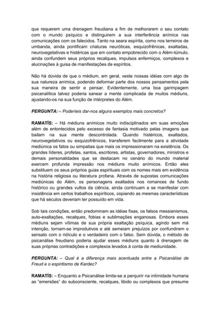 que requerem uma drenagem freudiana a fim de melhorarem o seu contato
com o mundo psíquico e distinguirem a sua interferência anímica nas
comunicações com os falecidos. Tanto na seara espírita, como nos terreiros de
umbanda, ainda pontificam criaturas neuróticas, esquizofrênicas, exaltadas,
neurovegetativas e histéricas que em contato empobrecido com o Além-túmulo,
ainda confundem seus próprios recalques, impulsos enfermiços, complexos e
alucinações à guisa de manifestações de espíritos.

Não há dúvida de que o médium, em geral, veste nossas idéias com algo de
sua natureza anímica, podendo deformar parte dos nossos pensamentos pela
sua maneira de sentir e pensar. Evidentemente, uma boa garimpagem
psicanalítica talvez poderia sanear a mente complicada de muitos médiuns,
ajustando-os na sua função de intérpretes do Além.

PERGUNTA: – Poderíeis dar-nos alguns exemplos mais concretos?

RAMATÍS: – Há médiuns anímicos muito indisciplinados em suas emoções
além de entontecidos pelo excesso de fantasia motivado pelas imagens que
bailam na sua mente descontrolada. Quando histéricos, exaltados,
neurovegetativos ou esquizofrênicos, transferem facilmente para a atividade
mediúnica os fatos ou simpatias que mais os impressionaram na existência. Os
grandes líderes, profetas, santos, escritores, artistas, governadores, ministros e
demais personalidades que se destacam no cenário do mundo material
exercem profunda impressão nos médiuns muito anímicos. Então eles
substituem os seus próprios guias espirituais com os nomes mais em evidência
na história religiosa ou literatura profana. Através de supostas comunicações
mediúnicas do Além, os personagens exaltados nos romances de fundo
histórico ou grandes vultos da ciência, ainda continuam a se manifestar com
insistência em certos trabalhos espiríticos, copiando as mesmas características
que há séculos deveriam ter possuído em vida.

Sob tais condições, então predominam as idéias fixas, os falsos messianismos,
auto-exaltações, recalques, fobias e sublimações enganosas. Embora esses
médiuns sejam vítimas de sua própria exaltação psíquica, agindo sem má
intenção, tornam-se improdutivos e até semeiam prejuízos por confundirem o
sensato com o ridículo e o verdadeiro com o falso. Sem dúvida, o método de
psicanálise freudiano poderia ajudar esses médiuns quanto à drenagem de
suas próprias contradições e complexos levados à conta de mediunidade.

PERGUNTA: – Qual é a diferença mais acentuada entre a Psicanálise de
Freud e o espiritismo de Kardec?

RAMATÍS: – Enquanto a Psicanálise limita-se a perquirir na intimidade humana
as “emersões” do subconsciente, recalques, libido ou complexos que presume
 
