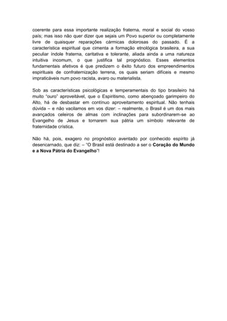 coerente para essa importante realização fraterna, moral e social do vosso
país; mas isso não quer dizer que sejais um Povo superior ou completamente
livre de quaisquer reparações cármicas dolorosas do passado. É a
característica espiritual que cimenta a formação etnológica brasileira, a sua
peculiar índole fraterna, caritativa e tolerante, aliada ainda a uma natureza
intuitiva incomum, o que justifica tal prognóstico. Esses elementos
fundamentais afetivos é que predizem o êxito futuro dos empreendimentos
espirituais de confraternização terrena, os quais seriam difíceis e mesmo
impraticáveis num povo racista, avaro ou materialista.

Sob as características psicológicas e temperamentais do tipo brasileiro há
muito “ouro” aproveitável, que o Espiritismo, como abençoado garimpeiro do
Alto, há de desbastar em contínuo aproveitamento espiritual. Não tenhais
dúvida – e não vacilamos em vos dizer: – realmente, o Brasil é um dos mais
avançados celeiros de almas com inclinações para subordinarem-se ao
Evangelho de Jesus e tornarem sua pátria um símbolo relevante de
fraternidade crística.

Não há, pois, exagero no prognóstico aventado por conhecido espírito já
desencarnado, que diz: – “O Brasil está destinado a ser o Coração do Mundo
e a Nova Pátria do Evangelho”!
 