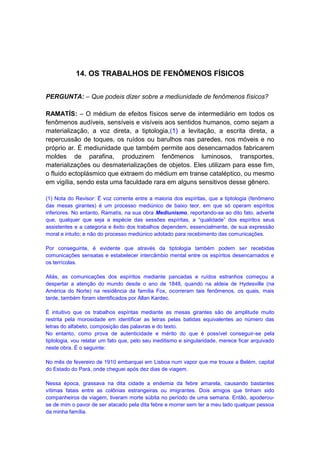 14. OS TRABALHOS DE FENÔMENOS FÍSICOS


PERGUNTA: – Que podeis dizer sobre a mediunidade de fenômenos físicos?

RAMATÍS: – O médium de efeitos físicos serve de intermediário em todos os
fenômenos audíveis, sensíveis e visíveis aos sentidos humanos, como sejam a
materialização, a voz direta, a tiptologia,(1) a levitação, a escrita direta, a
repercussão de toques, os ruídos ou barulhos nas paredes, nos móveis e no
próprio ar. É mediunidade que também permite aos desencarnados fabricarem
moldes de parafina, produzirem fenômenos luminosos, transportes,
materializações ou desmaterializações de objetos. Eles utilizam para esse fim,
o fluido ectoplásmico que extraem do médium em transe cataléptico, ou mesmo
em vigília, sendo esta uma faculdade rara em alguns sensitivos desse gênero.

(1) Nota do Revisor: É voz corrente entre a maioria dos espíritas, que a tiptologia (fenômeno
das mesas girantes) é um processo mediúnico de baixo teor, em que só operam espíritos
inferiores. No entanto, Ramatís, na sua obra Mediunismo, reportando-se ao dito fato, adverte
que, qualquer que seja a espécie das sessões espíritas, a “qualidade” dos espíritos seus
assistentes e a categoria e êxito dos trabalhos dependem, essencialmente, de sua expressão
moral e intuito; e não do processo mediúnico adotado para recebimento das comunicações.

Por conseguinte, é evidente que através da tiptologia também podem ser recebidas
comunicações sensatas e estabelecer intercâmbio mental entre os espíritos desencarnados e
os terrícolas.

Aliás, as comunicações dos espíritos mediante pancadas e ruídos estranhos começou a
despertar a atenção do mundo desde o ano de 1848, quando na aldeia de Hydesville (na
América do Norte) na residência da família Fox, ocorreram tais fenômenos, os quais, mais
tarde, também foram identificados por Allan Kardec.

É intuitivo que os trabalhos espíritas mediante as mesas girantes são de amplitude muito
restrita pela morosidade em identificar as letras pelas batidas equivalentes ao número das
letras do alfabeto, composição das palavras e do texto.
No entanto, como prova de autenticidade e mérito do que é possível conseguir-se pela
tiptologia, vou relatar um fato que, pelo seu ineditismo e singularidade, merece ficar arquivado
neste obra. É o seguinte:

No mês de fevereiro de 1910 embarquei em Lisboa num vapor que me trouxe a Belém, capital
do Estado do Pará, onde cheguei após dez dias de viagem.

Nessa época, grassava na dita cidade a endemia da febre amarela, causando bastantes
vítimas fatais entre as colônias estrangeiras ou imigrantes. Dois amigos que tinham sido
companheiros de viagem, tiveram morte súbita no período de uma semana. Então, apoderou-
se de mim o pavor de ser atacado pela dita febre e morrer sem ter a meu lado qualquer pessoa
da minha família.
 