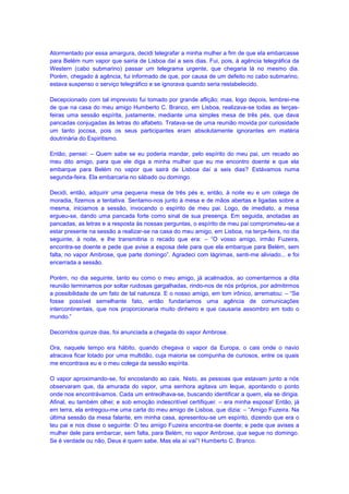 Atormentado por essa amargura, decidi telegrafar a minha mulher a fim de que ela embarcasse
para Belém num vapor que sairia de Lisboa daí a seis dias. Fui, pois, à agência telegráfica da
Western (cabo submarino) passar um telegrama urgente, que chegaria lá no mesmo dia.
Porém, chegado à agência, fui informado de que, por causa de um defeito no cabo submarino,
estava suspenso o serviço telegráfico e se ignorava quando seria restabelecido.

Decepcionado com tal imprevisto fui tomado por grande aflição; mas, logo depois, lembrei-me
de que na casa do meu amigo Humberto C. Branco, em Lisboa, realizava-se todas as terças-
feiras uma sessão espírita, justamente, mediante uma simples mesa de três pés, que dava
pancadas conjugadas às letras do alfabeto. Tratava-se de uma reunião movida por curiosidade
um tanto jocosa, pois os seus participantes eram absolutamente ignorantes em matéria
doutrinária do Espiritismo.

Então, pensei: – Quem sabe se eu poderia mandar, pelo espírito do meu pai, um recado ao
meu dito amigo, para que ele diga a minha mulher que eu me encontro doente e que ela
embarque para Belém no vapor que sairá de Lisboa daí a seis dias? Estávamos numa
segunda-feira. Ela embarcaria no sábado ou domingo.

Decidi, então, adquirir uma pequena mesa de três pés e, então, à noite eu e um colega de
moradia, fizemos a tentativa. Sentamo-nos junto à mesa e de mãos abertas e ligadas sobre a
mesma, iniciamos a sessão, invocando o espírito de meu pai. Logo, de imediato, a mesa
ergueu-se, dando uma pancada forte como sinal de sua presença. Em seguida, anotadas as
pancadas, as letras e a resposta às nossas perguntas, o espírito de meu pai comprometeu-se a
estar presente na sessão a realizar-se na casa do meu amigo, em Lisboa, na terça-feira, no dia
seguinte, à noite, e lhe transmitiria o recado que era: – “O vosso amigo, irmão Fuzeira,
encontra-se doente e pede que avise a esposa dele para que ela embarque para Belém, sem
falta, no vapor Ambrose, que parte domingo”. Agradeci com lágrimas, senti-me aliviado... e foi
encerrada a sessão.

Porém, no dia seguinte, tanto eu como o meu amigo, já acalmados, ao comentarmos a dita
reunião terminamos por soltar ruidosas gargalhadas, rindo-nos de nós próprios, por admitirmos
a possibilidade de um fato de tal natureza. E o nosso amigo, em tom irônico, arrematou: – “Se
fosse possível semelhante fato, então fundaríamos uma agência de comunicações
intercontinentais, que nos proporcionaria muito dinheiro e que causaria assombro em todo o
mundo.”

Decorridos quinze dias, foi anunciada a chegada do vapor Ambrose.

Ora, naquele tempo era hábito, quando chegava o vapor da Europa, o cais onde o navio
atracava ficar lotado por uma multidão, cuja maioria se compunha de curiosos, entre os quais
me encontrava eu e o meu colega da sessão espírita.

O vapor aproximando-se, foi encostando ao cais. Nisto, as pessoas que estavam junto a nós
observaram que, da amurada do vapor, uma senhora agitava um leque, apontando o ponto
onde nos encontrávamos. Cada um entreolhava-se, buscando identificar a quem, ela se dirigia.
Afinal, eu também olhei; e sob emoção indescritível certifiquei: – era minha esposa! Então, já
em terra, ela entregou-me uma carta do meu amigo de Lisboa, que dizia: – “Amigo Fuzeira. Na
última sessão da mesa falante, em minha casa, apresentou-se um espírito, dizendo que era o
teu pai e nos disse o seguinte: O teu amigo Fuzeira encontra-se doente; e pede que avises a
mulher dele para embarcar, sem falta, para Belém, no vapor Ambrose, que segue no domingo.
Se é verdade ou não, Deus é quem sabe. Mas ela aí vai”! Humberto C. Branco.
 