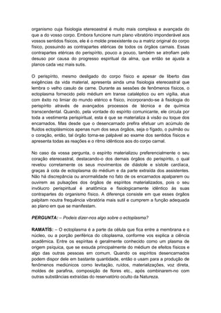 organismo cuja fisiologia etereoastral é muito mais complexa e avançada do
que a do vosso corpo. Embora funcione num plano vibratório imponderável aos
vossos sentidos físicos, ele é o molde preexistente ou a matriz original do corpo
físico, possuindo as contrapartes etéricas de todos os órgãos carnais. Essas
contrapartes etéricas do perispírito, pouco a pouco, também se atrofiam pelo
desuso por causa do progresso espiritual da alma, que então se ajusta a
planos cada vez mais sutis.

O perispírito, mesmo desligado do corpo físico e apesar de liberto das
exigências da vida material, apresenta ainda uma fisiologia etereoastral que
lembra o velho casulo de carne. Durante as sessões de fenômenos físicos, o
ectoplasma fornecido pelo médium em transe cataléptico ou em vigília, atua
com êxito no limiar do mundo etérico e físico, incorporando-se à fisiologia do
perispírito através de avançados processos de técnica e de química
transcendental. Quando, pela vontade do espírito comunicante, ele circula por
toda a vestimenta perispiritual, esta é que se materializa à visão ou toque dos
encarnados. Mas desde que o desencarnado prefira efetuar um acúmulo de
fluidos ectoplásmicos apenas num dos seus órgãos, seja o fígado, o pulmão ou
o coração, então, tal órgão torna-se palpável ao exame dos sentidos físicos e
apresenta todas as reações e o ritmo idênticos aos do corpo carnal.

No caso da vossa pergunta, o espírito materializou preferencialmente o seu
coração etereoastral, destacando-o dos demais órgãos do perispírito, o qual
revelou corretamente os seus movimentos de diástole e sístole cardíaca,
graças à cota de ectoplasma do médium e da parte extraída dos assistentes.
Não há discrepância ou anormalidade no fato de os encarnados apalparem ou
ouvirem as pulsações dos órgãos de espíritos materializados, pois o seu
invólucro perispiritual é anatômica e fisiologicamente idêntico às suas
contrapartes do organismo físico. A diferença consiste em que esses órgãos
palpitam noutra frequência vibratória mais sutil e cumprem a função adequada
ao plano em que se manifestam.

PERGUNTA: – Podeis dizer-nos algo sobre o ectoplasma?

RAMATÍS: – O ectoplasma é a parte da célula que fica entre a membrana e o
núcleo, ou a porção periférica do citoplasma, conforme vos explica a ciência
acadêmica. Entre os espíritas é geralmente conhecido como um plasma de
origem psíquica, que se exsuda principalmente do médium de efeitos físicos e
algo das outras pessoas em comum. Quando os espíritos desencarnados
podem dispor dele em bastante quantidade, então o usam para a produção de
fenômenos mediúnicos como levitação, ruídos, materializações, voz direta,
moldes de parafina, composição de flores etc., após combinarem-no com
outras substâncias extraídas do reservatório oculto da Natureza.
 