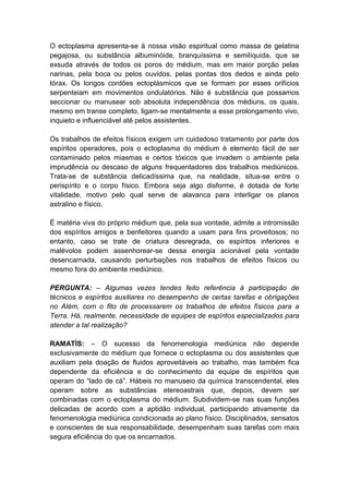 O ectoplasma apresenta-se à nossa visão espiritual como massa de gelatina
pegajosa, ou substância albuminóide, branquíssima e semilíquida, que se
exsuda através de todos os poros do médium, mas em maior porção pelas
narinas, pela boca ou pelos ouvidos, pelas pontas dos dedos e ainda pelo
tórax. Os longos cordões ectoplásmicos que se formam por esses orifícios
serpenteiam em movimentos ondulatórios. Não é substância que possamos
seccionar ou manusear sob absoluta independência dos médiuns, os quais,
mesmo em transe completo, ligam-se mentalmente a esse prolongamento vivo,
inquieto e influenciável até pelos assistentes.

Os trabalhos de efeitos físicos exigem um cuidadoso tratamento por parte dos
espíritos operadores, pois o ectoplasma do médium é elemento fácil de ser
contaminado pelos miasmas e certos tóxicos que invadem o ambiente pela
imprudência ou descaso de alguns frequentadores dos trabalhos mediúnicos.
Trata-se de substância delicadíssima que, na realidade, situa-se entre o
perispírito e o corpo físico. Embora seja algo disforme, é dotada de forte
vitalidade, motivo pelo qual serve de alavanca para interligar os planos
astralino e físico.

É matéria viva do próprio médium que, pela sua vontade, admite a intromissão
dos espíritos amigos e benfeitores quando a usam para fins proveitosos; no
entanto, caso se trate de criatura desregrada, os espíritos inferiores e
malévolos podem assenhorear-se dessa energia acionável pela vontade
desencarnada, causando perturbações nos trabalhos de efeitos físicos ou
mesmo fora do ambiente mediúnico.

PERGUNTA: – Algumas vezes tendes feito referência à participação de
técnicos e espíritos auxiliares no desempenho de certas tarefas e obrigações
no Além, com o fito de processarem os trabalhos de efeitos físicos para a
Terra. Há, realmente, necessidade de equipes de espíritos especializados para
atender a tal realização?

RAMATÍS: – O sucesso da fenomenologia mediúnica não depende
exclusivamente do médium que fornece o ectoplasma ou dos assistentes que
auxiliam pela doação de fluidos aproveitáveis ao trabalho, mas também fica
dependente da eficiência e do conhecimento da equipe de espíritos que
operam do “lado de cá”. Hábeis no manuseio da química transcendental, eles
operam sobre as substâncias etereoastrais que, depois, devem ser
combinadas com o ectoplasma do médium. Subdividem-se nas suas funções
delicadas de acordo com a aptidão individual, participando ativamente da
fenomenologia mediúnica condicionada ao plano físico. Disciplinados, sensatos
e conscientes de sua responsabilidade, desempenham suas tarefas com mais
segura eficiência do que os encarnados.
 