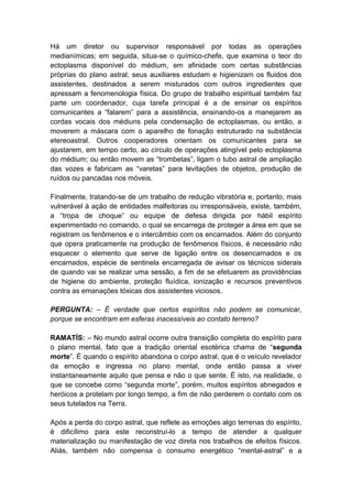 Há um diretor ou supervisor responsável por todas as operações
medianímicas; em seguida, situa-se o químico-chefe, que examina o teor do
ectoplasma disponível do médium, em afinidade com certas substâncias
próprias do plano astral; seus auxiliares estudam e higienizam os fluidos dos
assistentes, destinados a serem misturados com outros ingredientes que
apressam a fenomenologia física. Do grupo de trabalho espiritual também faz
parte um coordenador, cuja tarefa principal é a de ensinar os espíritos
comunicantes a “falarem” para a assistência, ensinando-os a manejarem as
cordas vocais dos médiuns pela condensação de ectoplasmas, ou então, a
moverem a máscara com o aparelho de fonação estruturado na substância
etereoastral. Outros cooperadores orientam os comunicantes para se
ajustarem, em tempo certo, ao círculo de operações atingível pelo ectoplasma
do médium; ou então movem as “trombetas”, ligam o tubo astral de ampliação
das vozes e fabricam as “varetas” para levitações de objetos, produção de
ruídos ou pancadas nos móveis.

Finalmente, tratando-se de um trabalho de redução vibratória e, portanto, mais
vulnerável à ação de entidades malfeitoras ou irresponsáveis, existe, também,
a “tropa de choque” ou equipe de defesa dirigida por hábil espírito
experimentado no comando, o qual se encarrega de proteger a área em que se
registram os fenômenos e o intercâmbio com os encarnados. Além do conjunto
que opera praticamente na produção de fenômenos físicos, é necessário não
esquecer o elemento que serve de ligação entre os desencarnados e os
encarnados, espécie de sentinela encarregada de avisar os técnicos siderais
de quando vai se realizar uma sessão, a fim de se efetuarem as providências
de higiene do ambiente, proteção fluídica, ionização e recursos preventivos
contra as emanações tóxicas dos assistentes viciosos.

PERGUNTA: – É verdade que certos espíritos não podem se comunicar,
porque se encontram em esferas inacessíveis ao contato terreno?

RAMATÍS: – No mundo astral ocorre outra transição completa do espírito para
o plano mental, fato que a tradição oriental esotérica chama de “segunda
morte”. É quando o espírito abandona o corpo astral, que é o veículo revelador
da emoção e ingressa no plano mental, onde então passa a viver
instantaneamente aquilo que pensa e não o que sente. É isto, na realidade, o
que se concebe como “segunda morte”, porém, muitos espíritos abnegados e
heróicos a protelam por longo tempo, a fim de não perderem o contato com os
seus tutelados na Terra.

Após a perda do corpo astral, que reflete as emoções algo terrenas do espírito,
é dificílimo para este reconstruí-lo a tempo de atender a qualquer
materialização ou manifestação de voz direta nos trabalhos de efeitos físicos.
Aliás, também não compensa o consumo energético “mental-astral” e a
 