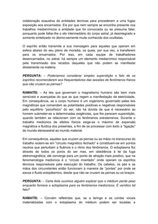 colaboração exaustiva de entidades técnicas para procederem a uma fugaz
exposição aos encarnados. Eis por que nem sempre se encontra presente nos
trabalhos medianímicos a entidade que foi convocada ou se presume falar,
porquanto pode faltar-lhe o elo intermediário do corpo astral, já desintegrado e
somente sintetizado no átomo-semente muito conhecido dos ocultistas.

O espírito então transmite a sua mensagem para aqueles que operam em
esfera abaixo do seu plano de moradia, os quais, por sua vez, a transferem
para os encarnados. Por isso, em cada equipe de trabalhadores
desencarnados, no astral, há sempre um elemento medianímico responsável
pela transmissão dos recados daqueles que não podem se manifestar
diretamente na matéria.

PERGUNTA: – Poderíamos considerar simples superstição o fato de os
espíritos recomendarem aos frequentadores das sessões de fenômenos físicos
que não cruzem as pernas?

RAMATÍS: – As leis que governam o magnetismo humano são bem mais
sensíveis e avançadas do que as que regem a manifestação da eletricidade.
Em consequência, se o corpo humano é um organismo governado pelas leis
magnéticas que comandam as polaridades positivas e negativas responsáveis
pelo equilíbrio “psicofísico” do ser, não há dúvida de que é necessário ao
homem submeter-se a determinadas exigências, que lhe parecem superstição,
quando também se relacionam com os fenômenos extraterrenos. Durante o
trabalho mediúnico de efeitos físicos exige-se o máximo de expansão
magnética e fluídica dos presentes, a fim de se processar com êxito a “ligação”
do mundo etereoastral ao mundo material.

Em consequência, aqueles que cruzam as pernas ou as mãos no transcurso do
trabalho isolam-se em “circuito magnético fechado” e constituem-se em pontos
neutros que perturbam a fluência e o ritmo dos fenômenos. O ectoplasma flui
através de todos os poros do ser mas, em obediência à lei da fuga
eletromagnética, ele converge para um ponto de atração mais positivo, que na
fenomenologia mediúnica é o “círculo imantado” onde operam os espíritos
técnicos responsáveis pela execução do trabalho. Os cabelos, os pés e as
mãos dos circunstantes então funcionam à maneira de “pontes” por onde se
escoa o fluido ectoplásmico, desde que não se cruzem as pernas ou os braços.

PERGUNTA: – Certa feita ouvimos alguém explicar que o médium perde peso
enquanto fornece o ectoplasma para os fenômenos mediúnicos. É verídico tal
fato?

RAMATÍS: – Convém refletirdes que, se a laringe e as cordas vocais
materializadas com o ectoplasma do médium podem ser tocadas e
 