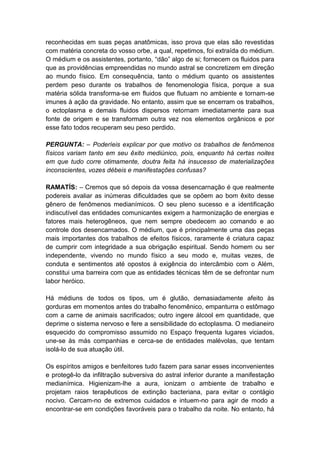 reconhecidas em suas peças anatômicas, isso prova que elas são revestidas
com matéria concreta do vosso orbe, a qual, repetimos, foi extraída do médium.
O médium e os assistentes, portanto, “dão” algo de si; fornecem os fluidos para
que as providências empreendidas no mundo astral se concretizem em direção
ao mundo físico. Em consequência, tanto o médium quanto os assistentes
perdem peso durante os trabalhos de fenomenologia física, porque a sua
matéria sólida transforma-se em fluidos que flutuam no ambiente e tornam-se
imunes à ação da gravidade. No entanto, assim que se encerram os trabalhos,
o ectoplasma e demais fluidos dispersos retornam imediatamente para sua
fonte de origem e se transformam outra vez nos elementos orgânicos e por
esse fato todos recuperam seu peso perdido.

PERGUNTA: – Poderíeis explicar por que motivo os trabalhos de fenômenos
físicos variam tanto em seu êxito mediúnico, pois, enquanto há certas noites
em que tudo corre otimamente, doutra feita há insucesso de materializações
inconscientes, vozes débeis e manifestações confusas?

RAMATÍS: – Cremos que só depois da vossa desencarnação é que realmente
podereis avaliar as inúmeras dificuldades que se opõem ao bom êxito desse
gênero de fenômenos medianímicos. O seu pleno sucesso e a identificação
indiscutível das entidades comunicantes exigem a harmonização de energias e
fatores mais heterogêneos, que nem sempre obedecem ao comando e ao
controle dos desencarnados. O médium, que é principalmente uma das peças
mais importantes dos trabalhos de efeitos físicos, raramente é criatura capaz
de cumprir com integridade a sua obrigação espiritual. Sendo homem ou ser
independente, vivendo no mundo físico a seu modo e, muitas vezes, de
conduta e sentimentos até opostos à exigência do intercâmbio com o Além,
constitui uma barreira com que as entidades técnicas têm de se defrontar num
labor heróico.

Há médiuns de todos os tipos, um é glutão, demasiadamente afeito às
gorduras em momentos antes do trabalho fenomênico, empanturra o estômago
com a carne de animais sacrificados; outro ingere álcool em quantidade, que
deprime o sistema nervoso e fere a sensibilidade do ectoplasma. O medianeiro
esquecido do compromisso assumido no Espaço frequenta lugares viciados,
une-se às más companhias e cerca-se de entidades malévolas, que tentam
isolá-lo de sua atuação útil.

Os espíritos amigos e benfeitores tudo fazem para sanar esses inconvenientes
e protegê-lo da infiltração subversiva do astral inferior durante a manifestação
medianímica. Higienizam-lhe a aura, ionizam o ambiente de trabalho e
projetam raios terapêuticos de extinção bacteriana, para evitar o contágio
nocivo. Cercam-no de extremos cuidados e intuem-no para agir de modo a
encontrar-se em condições favoráveis para o trabalho da noite. No entanto, há
 