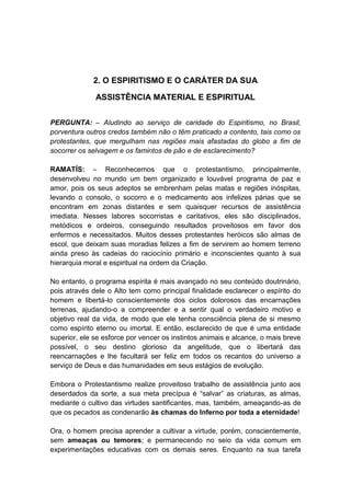 2. O ESPIRITISMO E O CARÁTER DA SUA

              ASSISTÊNCIA MATERIAL E ESPIRITUAL


PERGUNTA: – Aludindo ao serviço de caridade do Espiritismo, no Brasil,
porventura outros credos também não o têm praticado a contento, tais como os
protestantes, que mergulham nas regiões mais afastadas do globo a fim de
socorrer os selvagem e os famintos de pão e de esclarecimento?

RAMATÍS: – Reconhecemos que o protestantismo, principalmente,
desenvolveu no mundo um bem organizado e louvável programa de paz e
amor, pois os seus adeptos se embrenham pelas matas e regiões inóspitas,
levando o consolo, o socorro e o medicamento aos infelizes párias que se
encontram em zonas distantes e sem quaisquer recursos de assistência
imediata. Nesses labores socorristas e caritativos, eles são disciplinados,
metódicos e ordeiros, conseguindo resultados proveitosos em favor dos
enfermos e necessitados. Muitos desses protestantes heróicos são almas de
escol, que deixam suas moradias felizes a fim de servirem ao homem terreno
ainda preso às cadeias do raciocínio primário e inconscientes quanto à sua
hierarquia moral e espiritual na ordem da Criação.

No entanto, o programa espírita é mais avançado no seu conteúdo doutrinário,
pois através dele o Alto tem como principal finalidade esclarecer o espírito do
homem e libertá-lo conscientemente dos ciclos dolorosos das encarnações
terrenas, ajudando-o a compreender e a sentir qual o verdadeiro motivo e
objetivo real da vida, de modo que ele tenha consciência plena de si mesmo
como espírito eterno ou imortal. E então, esclarecido de que é uma entidade
superior, ele se esforce por vencer os instintos animais e alcance, o mais breve
possível, o seu destino glorioso da angelitude, que o libertará das
reencarnações e lhe facultará ser feliz em todos os recantos do universo a
serviço de Deus e das humanidades em seus estágios de evolução.

Embora o Protestantismo realize proveitoso trabalho de assistência junto aos
deserdados da sorte, a sua meta precípua é “salvar” as criaturas, as almas,
mediante o cultivo das virtudes santificantes, mas, também, ameaçando-as de
que os pecados as condenarão às chamas do Inferno por toda a eternidade!

Ora, o homem precisa aprender a cultivar a virtude, porém, conscientemente,
sem ameaças ou temores; e permanecendo no seio da vida comum em
experimentações educativas com os demais seres. Enquanto na sua tarefa
 