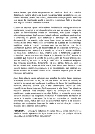 outros fatores que ainda desgovernam os médiuns. Aqui, é o médium
disciplinado, frugal e adverso ao álcool, mas presunçoso e prepotente; ali, é de
conduta louvável, porém desconfiado, retardando o seu progresso mediúnico
pelo pavor da mistificação; acolá, o sensitivo é atencioso, hábil e laborioso,
mas negocia com sua faculdade espiritual.

Quando os espíritos “guias” dos trabalhos fenomênicos conseguem dispor de
medianeiros razoáveis e bem-intencionados, eis que se exaurem para então
ajustar os frequentadores ávidos de fenômenos, mas quase sempre os
principais causadores dos fracassos; há entre eles os alcoólatras que intoxicam
o ambiente; os glutões cujo estômago é sarcófago de vísceras em
decomposição; os sexuais, cuja mente ficou presa na aventura excitante
ocorrida horas antes. Afora esses adversários do sucesso da fenomenologia
mediúnica ainda é preciso contar-se com os sarcásticos, que depois
achincalham quem os serviu; os desconfiados, os procuradores de “provas”, os
egoístas que tentam monopolizar a sessão; os curiosos, à cata de novidades;
os negadores sistemáticos que, mesmo ante o fenômeno palpável e
indiscutível, trazem na ponta da língua a “explicação científica” terrena; os
capciosos que invertem o sentido do que observam; os “fiscais” gratuitos que
buscam mistificações em toda oscilação mediúnica; os intelectuais exigentes
das minúcias descritivas. Finalmente, há que contar, também, com os
decepcionados que, apesar de toda sua fé, não “viram” nem “falaram” com o
parente querido recém-desencarnado, e os interesseiros, que esperam dos
desencarnados as soluções diretas e os conselhos seguros para os seus
interesses particulares.

Além disso, alguns outros participam das sessões de efeitos físicos depois de
acaloradas discussões no lar, de atitudes hostis no local de serviço, no
transporte ou na rua, carreando para o ambiente os fluidos de irascibilidade ou
violência, enquanto olvidam que o éter desempenha função de suma
importância na transmissão dos fenômenos para a tela física. Tais atitudes e
viciações exercem forte influência nociva na produção dos fenômenos
mediúnicos, e não só enfraquecem o nível fluídico do ambiente, como ainda
reduzem a qualidade do ectoplasma mediúnico. A esfera mental do médium em
transe é o centro convergente de todas as operações no tocante aos
fenômenos físicos, motivo pelo qual os raios mentais nocivos e as explosões
emotivas dos assistentes ferem-no de modo a imprimir direção contrária à
desejada pelos espíritos comunicantes.

PERGUNTA: – Em alguns trabalhos de efeitos físicos, temos notado que os
médiuns, depois, ingerem muita água. Isso é provocado por qualquer distúrbio
orgânico pelo fornecimento de ectoplasma?
 