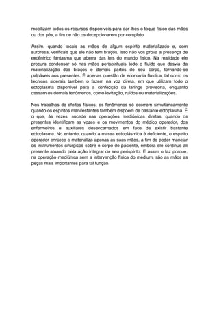 mobilizam todos os recursos disponíveis para dar-lhes o toque físico das mãos
ou dos pés, a fim de não os decepcionarem por completo.

Assim, quando tocais as mãos de algum espírito materializado e, com
surpresa, verificais que ele não tem braços, isso não vos prova a presença de
excêntrico fantasma que aberra das leis do mundo físico. Na realidade ele
procura condensar só nas mãos perispirituais todo o fluido que desvia da
materialização dos braços e demais partes do seu corpo, tornando-se
palpáveis aos presentes. É apenas questão de economia fluídica, tal como os
técnicos siderais também o fazem na voz direta, em que utilizam todo o
ectoplasma disponível para a confecção da laringe provisória, enquanto
cessam os demais fenômenos, como levitação, ruídos ou materializações.

Nos trabalhos de efeitos físicos, os fenômenos só ocorrem simultaneamente
quando os espíritos manifestantes também dispõem de bastante ectoplasma. É
o que, às vezes, sucede nas operações mediúnicas diretas, quando os
presentes identificam as vozes e os movimentos do médico operador, dos
enfermeiros e auxiliares desencarnados em face de existir bastante
ectoplasma. No entanto, quando a massa ectoplásmica é deficiente, o espírito
operador enrijece e materializa apenas as suas mãos, a fim de poder manejar
os instrumentos cirúrgicos sobre o corpo do paciente, embora ele continue ali
presente atuando pela ação integral do seu perispírito. E assim o faz porque,
na operação mediúnica sem a intervenção física do médium, são as mãos as
peças mais importantes para tal função.
 