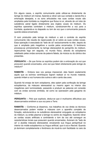 Em alguns casos, o espírito comunicante pode utilizar-se diretamente da
laringe do médium em transe, fazendo-a vibrar sob sua vontade e dando-lhe a
entonação desejada, e os sons articulados nas suas cordas vocais são
ampliados pela trombeta ou megafone que flutua no ar, através de um tubo de
substância astral ligado diretamente aos órgãos vocais do médium. Os
espíritos operantes controlam o médium, condicionam-lhe a voz para a
trombeta, ajustando-a no diapasão ou tom de voz que o comunicante possuía
quando estava encarnado.

O som produzido pela laringe do médium e sob o controle do espírito
comunicante não resulta de repercussão do ar sobre as suas cordas vocais.
Essa operação é executada do “lado de cá” exclusivamente no éter, depois do
que é ampliada pelo megafone e ouvida pelos encarnados. O fenômeno
processa-se primeiramente na laringe etereoastral do perispírito do médium,
repercutindo logo em seguida, no mundo físico, através do ectoplasma
catalisado pelas ondas sonoras da palavra falada, da música ou do cântico dos
presentes.

PERGUNTA: – De que forma os espíritos podem dar a entonação da voz que
possuíam quando encarnados, uma vez que falam diretamente pela laringe do
médium?

RAMATÍS: – Embora isso vos pareça impossível, eles fazem exatamente
aquilo que os exímios ventríloquos logram realizar aí no mundo material,
quando imitam a voz humana dos outros e até o canto das aves.

Quando há ensejo de bom ectoplasma, eles optam pela confecção da laringe
ectoplásmica, da máscara etereoastral ou mesmo agem no interior dos
megafones sem luminosidade, passando a produzir as palavras em conexão
com as ondas sonoras emitidas, tal como se operassem pela garganta do
médium.

PERGUNTA: – Pelo que explicais, deduz-se que é muitíssimo dificultoso aos
desencarnados emitirem a sua voz para a Terra.

RAMATÍS: – Conforme já dissemos, nos trabalhos de voz direta os técnicos
desencarnados podem moldar a máscara com o aparelho completo de
fonação, estruturando-a na substância etereoastral conjugada ao ectoplasma
do médium, ou então plasmar a laringe no centro do megafone, fazendo vibrar
as cordas vocais artificiais e controlando o tom da voz até conseguir as
características tonais que possuíam quando encarnados. Acionam do “lado de
cá” a aludida máscara etereoastral, encaixando sua língua perispiritual no
interior do molde ectoplásmico ou língua artificial, que é oca e flexível. Quando
já dominam completamente o fenômeno de movê-la com facilidade no seio da
 