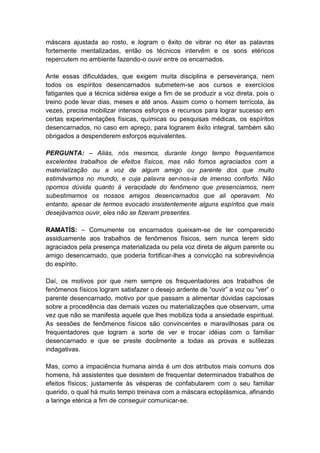 máscara ajustada ao rosto, e logram o êxito de vibrar no éter as palavras
fortemente mentalizadas, então os técnicos intervêm e os sons etéricos
repercutem no ambiente fazendo-o ouvir entre os encarnados.

Ante essas dificuldades, que exigem muita disciplina e perseverança, nem
todos os espíritos desencarnados submetem-se aos cursos e exercícios
fatigantes que a técnica sidérea exige a fim de se produzir a voz direta, pois o
treino pode levar dias, meses e até anos. Assim como o homem terrícola, às
vezes, precisa mobilizar intensos esforços e recursos para lograr sucesso em
certas experimentações físicas, químicas ou pesquisas médicas, os espíritos
desencarnados, no caso em apreço, para lograrem êxito integral, também são
obrigados a despenderem esforços equivalentes.

PERGUNTA: – Aliás, nós mesmos, durante longo tempo frequentamos
excelentes trabalhos de efeitos físicos, mas não fomos agraciados com a
materialização ou a voz de algum amigo ou parente dos que muito
estimávamos no mundo, e cuja palavra ser-nos-ia de imenso conforto. Não
opomos dúvida quanto à veracidade do fenômeno que presenciamos, nem
subestimamos os nossos amigos desencarnados que ali operavam. No
entanto, apesar de termos evocado insistentemente alguns espíritos que mais
desejávamos ouvir, eles não se fizeram presentes.

RAMATÍS: – Comumente os encarnados queixam-se de ter comparecido
assiduamente aos trabalhos de fenômenos físicos, sem nunca terem sido
agraciados pela presença materializada ou pela voz direta de algum parente ou
amigo desencarnado, que poderia fortificar-lhes a convicção na sobrevivência
do espírito.

Daí, os motivos por que nem sempre os frequentadores aos trabalhos de
fenômenos físicos logram satisfazer o desejo ardente de “ouvir” a voz ou “ver” o
parente desencarnado, motivo por que passam a alimentar dúvidas capciosas
sobre a procedência das demais vozes ou materializações que observam, uma
vez que não se manifesta aquele que lhes mobiliza toda a ansiedade espiritual.
As sessões de fenômenos físicos são convincentes e maravilhosas para os
frequentadores que logram a sorte de ver e trocar idéias com o familiar
desencarnado e que se preste docilmente a todas as provas e sutilezas
indagativas.

Mas, como a impaciência humana ainda é um dos atributos mais comuns dos
homens, há assistentes que desistem de frequentar determinados trabalhos de
efeitos físicos; justamente às vésperas de confabularem com o seu familiar
querido, o qual há muito tempo treinava com a máscara ectoplásmica, afinando
a laringe etérica a fim de conseguir comunicar-se.
 
