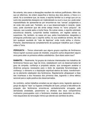 No entanto, tais casos e decepções resultam de motivos justificáveis. Além dos
que já referimos, de ordem específica e técnica dos dois planos, o físico e o
astral, há a considerar que, às vezes, o espírito familiar ou o amigo que um ou
outro dos assistentes desejaria ver materializado ou ouvir a sua voz, pode estar
impossibilitado de apresentar-se por encontrar-se nas “cercas” purgatoriais e
de onde não pode sair. Também, se a sua desencarnação é recente, neste
caso, pode acontecer que ele ainda esteja imerso no “sono psíquico”, de
repouso, que sucede após a morte física. De outras vezes, o espírito solicitado
encontra-se distante, cumprindo tarefas inadiáveis, em regiões astrais ou
superiores. Há, também, os casos em que, pelos traumatismos, desgostos e
amarguras profundas que o espírito sofreu na sua existência terrena, ele não
tem qualquer saudade do “vale de lágrimas” onde muito sofreu e chorou.
Portanto, desinteressa-se completamente de quaisquer trabalhos que o façam
voltar à Terra.

PERGUNTA: – Temos observado que alguns grupos espíritas de fenômenos
físicos logram sucesso quase de imediato, enquanto outros despendem alguns
anos para obter os primeiros efeitos satisfatórios. Que dizeis sobre isso?

RAMATÍS: – Realmente, há grupos de criaturas interessadas nos trabalhos de
fenômenos físicos que, logo de início, estabelecem com os desencarnados tal
grau de simpatia, confiança e propósito salutar, que conseguem acelerar a
dinâmica psíquica necessária para o êxito da esperada fenomenologia. A
confiança, o otimismo e a disposição espiritual eletiva de todos, transformam-
se no elemento catalisador dos fenômenos. Rapidamente ultrapassam a fase
das incertezas e dos fracassos dos primeiros dias, logrando o clima etérico
sensível para a ação positiva dos desencarnados.

Ao contrário, certos trabalhos arrastam-se por alguns anos, logrando apenas a
graça de alguns “raps” ou fugazes cintilações de luzes, porque a tela etérica de
projeção dos fenômenos encontra-se verdadeiramente enrugada pela
demasiada ansiedade, pessimismo ou afoiteza dos seus companheiros
muitíssimo preocupados com o fenômeno imediato que deslumbra os olhos,
mas esquecidos da renovação íntima que atende aos sentidos da alma.
 