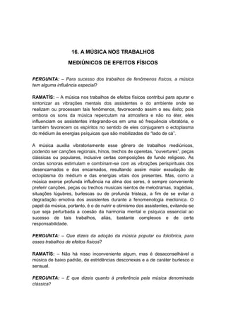 16. A MÚSICA NOS TRABALHOS

                 MEDIÚNICOS DE EFEITOS FÍSICOS


PERGUNTA: – Para sucesso dos trabalhos de fenômenos físicos, a música
tem alguma influência especial?

RAMATÍS: – A música nos trabalhos de efeitos físicos contribui para apurar e
sintonizar as vibrações mentais dos assistentes e do ambiente onde se
realizam ou processam tais fenômenos, favorecendo assim o seu êxito; pois
embora os sons da música repercutam na atmosfera e não no éter, eles
influenciam os assistentes integrando-os em uma só frequência vibratória, e
também favorecem os espíritos no sentido de eles conjugarem o ectoplasma
do médium às energias psíquicas que são mobilizadas do “lado de cá”.

A música auxilia vibratoriamente esse gênero de trabalhos mediúnicos,
podendo ser canções regionais, hinos, trechos de operetas, “ouvertures”, peças
clássicas ou populares, inclusive certas composições de fundo religioso. As
ondas sonoras estimulam e combinam-se com as vibrações perispirituais dos
desencarnados e dos encarnados, resultando assim maior exsudação de
ectoplasma do médium e das energias vitais dos presentes. Mas, como a
música exerce profunda influência na alma dos seres, é sempre conveniente
preferir canções, peças ou trechos musicais isentos de melodramas, tragédias,
situações lúgubres, burlescas ou de profunda tristeza, a fim de se evitar a
degradação emotiva dos assistentes durante a fenomenologia mediúnica. O
papel da música, portanto, é o de nutrir o otimismo dos assistentes, evitando-se
que seja perturbada a coesão da harmonia mental e psíquica essencial ao
sucesso de tais trabalhos, aliás, bastante complexos e de certa
responsabilidade.

PERGUNTA: – Que dizeis da adoção da música popular ou folclórica, para
esses trabalhos de efeitos físicos?

RAMATÍS: – Não há nisso inconveniente algum, mas é desaconselhável a
música de baixo padrão, de estridências desconexas e a de caráter burlesco e
sensual.

PERGUNTA: – E que dizeis quanto à preferência pela música denominada
clássica?
 