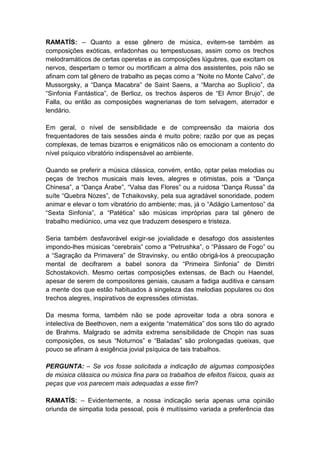 RAMATÍS: – Quanto a esse gênero de música, evitem-se também as
composições exóticas, enfadonhas ou tempestuosas, assim como os trechos
melodramáticos de certas operetas e as composições lúgubres, que excitam os
nervos, despertam o temor ou mortificam a alma dos assistentes, pois não se
afinam com tal gênero de trabalho as peças como a “Noite no Monte Calvo”, de
Mussorgsky, a “Dança Macabra” de Saint Saens, a “Marcha ao Suplício”, da
“Sinfonia Fantástica”, de Berlioz, os trechos ásperos de “El Amor Brujo”, de
Falla, ou então as composições wagnerianas de tom selvagem, aterrador e
lendário.

Em geral, o nível de sensibilidade e de compreensão da maioria dos
frequentadores de tais sessões ainda é muito pobre; razão por que as peças
complexas, de temas bizarros e enigmáticos não os emocionam a contento do
nível psíquico vibratório indispensável ao ambiente.

Quando se preferir a música clássica, convém, então, optar pelas melodias ou
peças de trechos musicais mais leves, alegres e otimistas, pois a “Dança
Chinesa”, a “Dança Árabe”, “Valsa das Flores” ou a ruidosa “Dança Russa” da
suíte “Quebra Nozes”, de Tchaikovsky, pela sua agradável sonoridade, podem
animar e elevar o tom vibratório do ambiente; mas, já o “Adágio Lamentoso” da
“Sexta Sinfonia”, a “Patética” são músicas impróprias para tal gênero de
trabalho mediúnico, uma vez que traduzem desespero e tristeza.

Seria também desfavorável exigir-se jovialidade e desafogo dos assistentes
impondo-lhes músicas “cerebrais” como a “Petrushka”, o “Pássaro de Fogo” ou
a “Sagração da Primavera” de Stravinsky, ou então obrigá-los à preocupação
mental de decifrarem a babel sonora da “Primeira Sinfonia” de Dimitri
Schostakovich. Mesmo certas composições extensas, de Bach ou Haendel,
apesar de serem de compositores geniais, causam a fadiga auditiva e cansam
a mente dos que estão habituados à singeleza das melodias populares ou dos
trechos alegres, inspirativos de expressões otimistas.

Da mesma forma, também não se pode aproveitar toda a obra sonora e
intelectiva de Beethoven, nem a exigente “matemática” dos sons tão do agrado
de Brahms. Malgrado se admita extrema sensibilidade de Chopin nas suas
composições, os seus “Noturnos” e “Baladas” são prolongadas queixas, que
pouco se afinam à exigência jovial psíquica de tais trabalhos.

PERGUNTA: – Se vos fosse solicitada a indicação de algumas composições
de música clássica ou música fina para os trabalhos de efeitos físicos, quais as
peças que vos parecem mais adequadas a esse fim?

RAMATÍS: – Evidentemente, a nossa indicação seria apenas uma opinião
oriunda de simpatia toda pessoal, pois é muitíssimo variada a preferência das
 