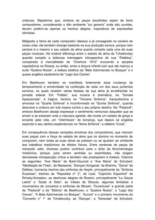 criaturas. Repetimos que, embora as peças escolhidas sejam de bons
compositores, considerando o dito ambiente “sui generis” onde são ouvidas,
devem preferir-se apenas os trechos alegres, inspirativos de expressões
otimistas.

Malgrado a fama de cada compositor clássico e já consagrado no cenário do
vosso orbe, ele também diverge bastante na sua produção sonora, porque nem
sempre é o mesmo o seu estado de alma quanto compõe cada uma de suas
peças musicais. Há notável diferença entre o estado de alma de Tchaikovsky
quando compôs a dolorosa mensagem introspectiva de sua “Patética”,
comparado à marcialidade da “Overture 1812” evocando a epopéia
napoleônica na Rússia; ou então, entre a doçura infantil com que ele marcou a
suíte “Quebra Nozes”, a beleza estética da “Bela Adormecida no Bosque” e o
quase angélico esoterismo do “Lago dos Cisnes”.

Em Beethoven também se manifesta fortemente essa mudança de
temperamento e emotividade na confecção de cada um dos seus portentos
sonoros, os quais revelam várias facetas de sua alma já envelhecida na
jornada sideral. Em “Fidélio”, sua música é dramática; na “Sonata
Apassionata”, é trágica; heróica na “Terceira Sinfonia”, tranquilíssima e
amorosa na “Quarta Sinfonia” e inconformada na “Quinta Sinfonia”, quando
descreve a criatura em luta insana contra o seu próprio destino. Na “Pastoral”,
embora Beethoven deseje expressar o sentimento venturoso daqueles que se
amam e se extasiam ante a natureza agreste, ele revela um estado de graça e
encanto pela vida, um “intermezzo” de bonança, que depois se angeliza
expondo o seu cântico esplendoroso na “Nona Sinfonia”, a célebre “Coral”.

Em consequência dessas variações emotivas dos compositores, que marcam
suas peças com a força do estado de alma que os domina no momento de
comporem, nem todas as suas obras se prestam ou se ajustam ao ambiente
dos trabalhos mediúnicos de efeitos físicos. Entre centenas de peças de
merecido valor, diversas podem contribuir para o êxito da fenomenologia
mediúnica, porque, para serem sentidas ou assimiladas, não exigem
demasiada introspecção crítica e também não predispõem à tristeza. Citamos
as seguintes: “Ave Maria” de Bach-Gounod e “Ave Maria” de Schubert;
“Meditação de Thais”, de Massenet, “Danças Húngaras” de Brahms, “Sylvia” de
Delibes; inúmeros trechos das sinfonias de Haydn, principalmente da “Sinfonia
Surpresa”; trechos da “Rapsódia nº 2”, de Liszt; “Capricho Espanhol” de
Rimsky-Korsakov, as aberturas alegres de Rossini, principalmente “La Gazza
Ladra” e “Scala di Seta”; as Valsas de Strauss, algumas fantasias e
movimentos de concertos e sinfonias de Mozart; “Ouvertures” e grande parte
da “Pastoral” e da “Sétima” de Beethoven, o “Quebra Nozes”, o “Lago dos
Cisnes”, “A Bela Adormecida no Bosque”, “Aurora” e o primeiro movimento do
“Concerto n° 1” de Tchaikovsky; as “Danças”, a “Serenata” de Schubert;
 
