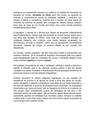 benfeitora os protestantes orientam as criaturas no sentido de vencerem os
pecados do mundo, fechando os olhos para não vê-los, os espíritas as
ensinam a imunizarem-se contra as tentações mediante o raciocínio que
ilumina e edifica a consciência, fazendo que o homem se torne capaz de
enfrentar as sombras do pecado sem contagiar-se. Mesmo porque ninguém
deve fugir às lutas de um mundo que Deus criou como escola educativa
indispensável para a Alma.

O selvagem, o doente ou o faminto que, depois de amparado materialmente
pelo Protestantismo, resolve fugir aos pecados do mundo porque receia que a
sua alma seja lançada no Inferno, essa fuga não conseguirá extinguir os
recalques malignos dos instintos, pois esses desejos recalcados ou
adormecidos tornarão a “explodir” assim que se apresentem circunstâncias
favoráveis, capazes de romper as amarras débeis da sua vontade mal
disciplinada.

As virtudes, quando impostas, não têm força para resistir à compressão dos
instintos inferiores. Só a consciência espiritual emancipada pela sua própria
auto-evangelização está em condições de vencer a tremenda batalha moral
entre o homem-espírito e o homem-animal.

Em qualquer circunstância da vida a “proibição” estimula o desejo e provoca o
espírito à infração, pois é da natureza humana preferir o que lhe faculta
vantagens ou prazer imediatos e desinteressar-se por quaisquer benefícios ou
promessas futuras e que lhe parecem enigmáticas.

Embora louvemos os credos religiosos dogmáticos no seu trabalho de
assistência ao próximo e no serviço do Cristo a favor dos párias do mundo,
somos obrigados a salientar o Espiritismo, pois além de sua tarefa socorrista e
de estímulo espiritual, é doutrina de esclarecimento consciente. As exortações
doutrinárias cujo “pano de fundo” são as fogueiras do Inferno ou o paraíso do
Céu podem fazer compreender quanto às vantagens de ser bom e ser
premiado; porém, de modo algum, dão ao homem aquele discernimento moral,
subsistente, apoiado na meditação que considera, deduz, compara e o habilita
a saber qual o rumo mais certo e seguro que lhe convém seguir na jornada da
sua evolução como espírito imortal.
 