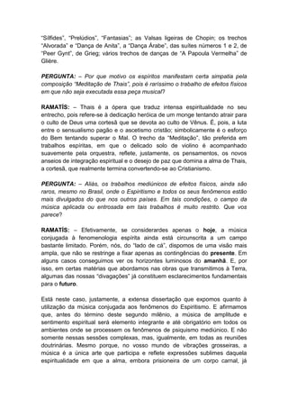 “Sílfides”, “Prelúdios”, “Fantasias”; as Valsas ligeiras de Chopin; os trechos
“Alvorada” e “Dança de Anita”, a “Dança Árabe”, das suítes números 1 e 2, de
“Peer Gynt”, de Grieg; vários trechos de danças de “A Papoula Vermelha” de
Glière.

PERGUNTA: – Por que motivo os espíritos manifestam certa simpatia pela
composição “Meditação de Thais”, pois é raríssimo o trabalho de efeitos físicos
em que não seja executada essa peça musical?

RAMATÍS: – Thais é a ópera que traduz intensa espiritualidade no seu
entrecho, pois refere-se à dedicação heróica de um monge tentando atrair para
o culto de Deus uma cortesã que se devota ao culto de Vênus. É, pois, a luta
entre o sensualismo pagão e o ascetismo cristão; simbolicamente é o esforço
do Bem tentando superar o Mal. O trecho da “Meditação”, tão preferida em
trabalhos espíritas, em que o delicado solo de violino é acompanhado
suavemente pela orquestra, reflete, justamente, os pensamentos, os novos
anseios de integração espiritual e o desejo de paz que domina a alma de Thais,
a cortesã, que realmente termina convertendo-se ao Cristianismo.

PERGUNTA: – Aliás, os trabalhos mediúnicos de efeitos físicos, ainda são
raros, mesmo no Brasil, onde o Espiritismo e todos os seus fenômenos estão
mais divulgados do que nos outros países. Em tais condições, o campo da
música aplicada ou entrosada em tais trabalhos é muito restrito. Que vos
parece?

RAMATÍS: – Efetivamente, se considerardes apenas o hoje, a música
conjugada à fenomenologia espírita ainda está circunscrita a um campo
bastante limitado. Porém, nós, do “lado de cá”, dispomos de uma visão mais
ampla, que não se restringe a fixar apenas as contingências do presente. Em
alguns casos conseguimos ver os horizontes luminosos do amanhã. E, por
isso, em certas matérias que abordamos nas obras que transmitimos à Terra,
algumas das nossas “divagações” já constituem esclarecimentos fundamentais
para o futuro.

Está neste caso, justamente, a extensa dissertação que expomos quanto à
utilização da música conjugada aos fenômenos do Espiritismo. E afirmamos
que, antes do término deste segundo milênio, a música de amplitude e
sentimento espiritual será elemento integrante e até obrigatório em todos os
ambientes onde se processem os fenômenos de psiquismo mediúnico. E não
somente nessas sessões complexas, mas, igualmente, em todas as reuniões
doutrinárias. Mesmo porque, no vosso mundo de vibrações grosseiras, a
música é a única arte que participa e reflete expressões sublimes daquela
espiritualidade em que a alma, embora prisioneira de um corpo carnal, já
 
