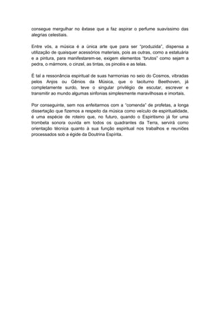 consegue mergulhar no êxtase que a faz aspirar o perfume suavíssimo das
alegrias celestiais.

Entre vós, a música é a única arte que para ser “produzida”, dispensa a
utilização de quaisquer acessórios materiais, pois as outras, como a estatuária
e a pintura, para manifestarem-se, exigem elementos “brutos” como sejam a
pedra, o mármore, o cinzel, as tintas, os pincéis e as telas.

É tal a ressonância espiritual de suas harmonias no seio do Cosmos, vibradas
pelos Anjos ou Gênios da Música, que o taciturno Beethoven, já
completamente surdo, teve o singular privilégio de escutar, escrever e
transmitir ao mundo algumas sinfonias simplesmente maravilhosas e imortais.

Por conseguinte, sem nos enfeitarmos com a “comenda” de profetas, a longa
dissertação que fizemos a respeito da música como veículo de espiritualidade,
é uma espécie de roteiro que, no futuro, quando o Espiritismo já for uma
trombeta sonora ouvida em todos os quadrantes da Terra, servirá como
orientação técnica quanto à sua função espiritual nos trabalhos e reuniões
processados sob a égide da Doutrina Espírita.
 
