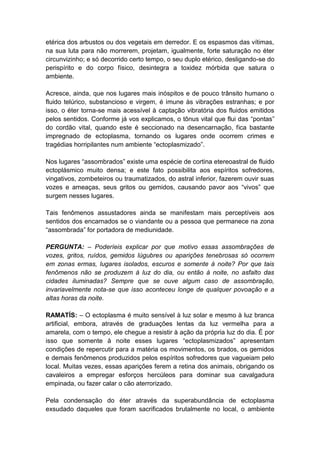 etérica dos arbustos ou dos vegetais em derredor. E os espasmos das vítimas,
na sua luta para não morrerem, projetam, igualmente, forte saturação no éter
circunvizinho; e só decorrido certo tempo, o seu duplo etérico, desligando-se do
perispírito e do corpo físico, desintegra a toxidez mórbida que satura o
ambiente.

Acresce, ainda, que nos lugares mais inóspitos e de pouco trânsito humano o
fluido telúrico, substancioso e virgem, é imune às vibrações estranhas; e por
isso, o éter torna-se mais acessível à captação vibratória dos fluidos emitidos
pelos sentidos. Conforme já vos explicamos, o tônus vital que flui das “pontas”
do cordão vital, quando este é seccionado na desencarnação, fica bastante
impregnado de ectoplasma, tornando os lugares onde ocorrem crimes e
tragédias horripilantes num ambiente “ectoplasmizado”.

Nos lugares “assombrados” existe uma espécie de cortina etereoastral de fluido
ectoplásmico muito densa; e este fato possibilita aos espíritos sofredores,
vingativos, zombeteiros ou traumatizados, do astral inferior, fazerem ouvir suas
vozes e ameaças, seus gritos ou gemidos, causando pavor aos “vivos” que
surgem nesses lugares.

Tais fenômenos assustadores ainda se manifestam mais perceptíveis aos
sentidos dos encarnados se o viandante ou a pessoa que permanece na zona
“assombrada” for portadora de mediunidade.

PERGUNTA: – Poderíeis explicar por que motivo essas assombrações de
vozes, gritos, ruídos, gemidos lúgubres ou aparições tenebrosas só ocorrem
em zonas ermas, lugares isolados, escuros e somente à noite? Por que tais
fenômenos não se produzem à luz do dia, ou então à noite, no asfalto das
cidades iluminadas? Sempre que se ouve algum caso de assombração,
invariavelmente nota-se que isso aconteceu longe de qualquer povoação e a
altas horas da noite.

RAMATÍS: – O ectoplasma é muito sensível à luz solar e mesmo à luz branca
artificial, embora, através de graduações lentas da luz vermelha para a
amarela, com o tempo, ele chegue a resistir à ação da própria luz do dia. É por
isso que somente à noite esses lugares “ectoplasmizados” apresentam
condições de repercutir para a matéria os movimentos, os brados, os gemidos
e demais fenômenos produzidos pelos espíritos sofredores que vagueiam pelo
local. Muitas vezes, essas aparições ferem a retina dos animais, obrigando os
cavaleiros a empregar esforços hercúleos para dominar sua cavalgadura
empinada, ou fazer calar o cão aterrorizado.

Pela condensação do éter através da superabundância de ectoplasma
exsudado daqueles que foram sacrificados brutalmente no local, o ambiente
 