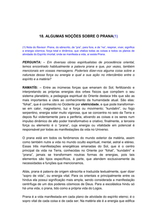 18. ALGUMAS NOÇÕES SOBRE O PRANA(1)

(1) Nota do Revisor: Prana, do sânscrito, de “pra”, para fora, e de “na”, respirar, viver, significa
a energia cósmica, força total e dinâmica, que vitaliza todas as coisas e todos os planos de
atividade do Espírito imortal; onde se manifesta a vida, aí existe Prana.


PERGUNTA: – Em diversas obras espiritualistas de procedência oriental,
temos encontrado habitualmente a palavra prana e que, por vezes, também
mencionais em vossas mensagens. Poderíeis dizer-nos alguma coisa sobre a
natureza dessa força ou energia e qual a sua ação no intercâmbio entre o
espírito e a matéria?

RAMATÍS: – Entre as inúmeras forças que emanam do Sol, fertilizando e
interpretando as próprias energias dos orbes físicos que compõem o seu
sistema planetário, a pedagogia espiritual do Oriente destaca três que são as
mais importantes e úteis ao conhecimento da humanidade atual. São elas:
“fohat”, que é conhecido no Ocidente por eletricidade, e que pode transformar-
se em calor, magnetismo, luz e força ou movimento; “kundalini”, ou fogo
serpentino, energia solar muito vigorosa, que se concentra no seio da Terra e
depois flui violentamente para a periferia, ativando as coisas e os seres num
impulso dinâmico de alto poder transformativo e criativo; finalmente, a terceira
força ou elemento é o “prana”, cuja energia ou vitalidade em potencial é
responsável por todas as manifestações da vida no Universo.

O prana está em todos os fenômenos do mundo exterior da matéria, assim
como também nutre a vida no mundo oculto espiritual, mental, astral e etéreo.
Essas três manifestações energéticas emanadas do Sol, que é o centro
principal da vida na Terra, conhecidas no Oriente por “fohat”, “kundalini” e
“prana”, jamais se transformam noutras formas de energias, pois tais
elementos são tipos específicos, à parte, que atendem exclusivamente às
necessidades e funções que mencionamos.

Aliás, prana é palavra de origem sânscrita e traduzida textualmente, quer dizer
“sopro de vida”, ou energia vital. Para os orientais e principalmente entre os
hindus ela possui significação mais ampla, sendo considerada a manifestação
centrífuga de um dos poderes cósmicos de Deus. Para a escolástica hindu só
há uma vida, o prana, tido como a própria vida do Logos.

Prana é a vida manifestada em cada plano de atividade do espírito eterno; é o
sopro vital de cada coisa e de cada ser. Na matéria ele é a energia que edifica
 