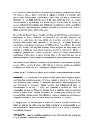 e coordena as moléculas físicas, ajustando-as de modo a comporem as formas
em todos os reinos, como o mineral, o vegetal, o animal e o hominal. Sem
prana, sopro indispensável, não haveria coesão molecular nem a consequente
formação de um todo definido, pois é ele que congrega todas as células
independentes e as interliga em íntima relação sustentando as formas. A
coesão celular formada pelo prana assegura a existência de uma consciência
vital instintiva, garantindo uma unidade sensível e dominante, que atua em
todos os demais planos internos da Vida.

O espírito, ao “baixar” do seu mundo espiritual para formar sua individualidade
consciente no mundo material, submete-se a um processo gradativo ou
inerente a cada plano da vida, sendo um fenômeno uniforme em todo o
Universo. No mineral, essa “consciência” em formação permanece estática e
adormecida, mas depois evolui para a irritabilidade de “consciência” do vegetal
ainda em “sonho”; em seguida, vivendo novos estágios de adaptações, ela
alcança o estado de consciência instintiva animal; e, finalmente, atinge o
raciocínio glorioso do homem. Entretanto, em todo esse modelamento
progressivo e demorado, o prana, energia vital, é o fio dadivoso que une as
contas de imenso colar de moléculas para plasmar as múltiplas formas da vida.

Recorrendo a rude exemplo, diríamos que assim como o cimento une os tijolos
de um edifício, o prana é a liga, o elo vital, ou o elemento oculto, que associa
os átomos, as moléculas e as células para compor o Universo.

PERGUNTA: – Poderíamos admitir que o prana é uma consequência da Vida?

RAMATÍS: – O prana não é um efeito da vida, como ainda supõem alguns
espiritualistas do ocidente, pois o mineral, o vegetal, o animal e o homem é que
são, realmente, seus produtos ou elementos resultantes, visto absorverem em
sua intimidade o “quantum” dessa energia vital indispensável para se
manifestarem no mundo. O prana está presente e atuante em todas as
expressões de vida no Universo, porque ele é a essência vital que alimenta
desde o “combustível” mental necessário ao homem para compor os seus
pensamentos e idéias, assim como também vivifica a substância astralina que
fotografa e manifesta todos os sentimentos das emoções do Espírito.

É “sangue vital” de incrível poder e amplitude cósmica, que se manifesta em
todos os planos da vida, pois sua falta implicaria na desintegração e no
desaparecimento instantâneo do Universo exterior, que é visível e sensível à
consciência humana.

PERGUNTA: – Alguns ocultistas explicam que os homens ricos de prana são
os que “vendem saúde”! Isso é exato?
 