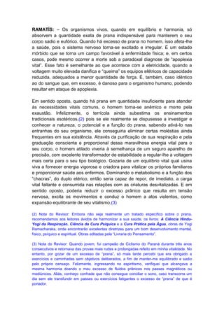 RAMATÍS: – Os organismos vivos, quando em equilíbrio e harmonia, só
absorvem a quantidade exata de prana indispensável para manterem o seu
corpo sadio e eufórico. Quando há excesso de prana no homem, isso afeta-lhe
a saúde, pois o sistema nervoso torna-se excitado e irregular. É um estado
mórbido que se torna um campo favorável à enfermidade física; e, em certos
casos, pode mesmo ocorrer a morte sob a paradoxal diagnose de “apoplexia
vital”. Esse fato é semelhante ao que acontece com a eletricidade, quando a
voltagem muito elevada danifica e “queima” os equipos elétricos de capacidade
reduzida, adequados a menor quantidade de força. É, também, caso idêntico
ao do sangue que, em excesso, é danoso para o organismo humano, podendo
resultar em ataque de apoplexia.

Em sentido oposto, quando há prana em quantidade insuficiente para atender
às necessidades vitais comuns, o homem torna-se anêmico e morre pela
exaustão. Infelizmente, o terrícola ainda subestima os ensinamentos
tradicionais esotéricos,(2) pois se ele realmente se dispusesse a investigar e
conhecer a natureza, o potencial e a função do prana, sabendo ativá-lo nas
entranhas do seu organismo, ele conseguiria eliminar certas moléstias ainda
frequentes em sua existência. Através da purificação de sua respiração e pela
graduação consciente e proporcional dessa maravilhosa energia vital para o
seu corpo, o homem atilado viveria à semelhança de um seguro aparelho de
precisão, com excelente transformador de estabilidade a regular-lhe a voltagem
mais certa para o seu tipo biológico. Gozaria de um equilíbrio vital qual usina
viva a fornecer energia vigorosa e criadora para vitalizar os próprios familiares
e proporcionar saúde aos enfermos. Dominando o metabolismo e a função dos
“chacras”, do duplo etérico, então seria capaz de repor, de imediato, a carga
vital faltante e consumida nas relações com as criaturas desvitalizadas. E em
sentido oposto, poderia reduzir o excesso prânico que resulta em tensão
nervosa, excita os movimentos e conduz o homem a atos violentos, como
expansão equilibrante de seu vitalismo.(3)

(2) Nota do Revisor: Embora não seja realmente um tratado específico sobre o prana,
recomendamos aos leitores ávidos de harmonizar a sua saúde, os livros: A Ciência Hindu-
Yogi da Respiração, Ciência da Cura Psíquica e a Cura Prática pela Água, obras de Yogi
Ramacharaka, onde encontrarão excelentes diretrizes para um bom desenvolvimento mental,
físico, psíquico e espiritual. Obras editadas pela “Livraria do Pensamento”.

(3) Nota do Revisor: Quando jovem, fui campeão de Ciclismo do Paraná durante três anos
consecutivos e retornava das provas mais rudes e prolongadas refeito em minha vitalidade. No
entanto, por gozar de um excesso de “prana”, só mais tarde percebi que era obrigado a
exercícios e caminhadas sem objetivos deliberados, a fim de manter-me equilibrado e sadio
pelo próprio cansaço. Felizmente, ingressando no espiritismo, verifiquei que alcançava a
mesma harmonia doando o meu excesso de fluidos prânicos nos passes magnéticos ou
mediúnicos. Aliás, conheço confrade que não consegue conciliar o sono, caso transcorra um
dia sem ele transfundir em passes ou exercícios fatigantes o excesso de “prana” de que é
portador.
 